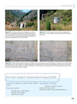 Dams and diversions
135
Figure 7.16 The dam that never was. Preparatory tunnel for a
reservoir in the Spanish Pyrenees which caused the population
of the idyllic village of Jánovas to be evacuated. The project was
one of a number that were abandoned after fierce objections to
expansion of regulatory dams in the late 1990s
Figure 7.17 Former villagers and their heirs now demand the
right to return to their village, more than a decade after the forced
evacuation
Figure 7.18 Graffiti protesting against extension of irrigation into the conservation area in the Monegros in the Ebro basin, northern Spain.
The graffiti favour the nature reserve over irrigated agriculture. The graffiti adorn the walls of an abandoned salt factory, which underlines
one of the dangers of over-irrigation in the area – salinization. The main purpose of dams like Yesa on the Rio Aragon and El Grado on the
Rio Cinca is to divert water south for irrigation
In the midst of attempts to combat a severe multiyear
drought:
Roadside graffiti:
‘Be water wise, no dam disguise.’
‘Educate, don’t inundate.’
‘Don’t dam our school.’
Newspaper coverage
‘“Dammed” if we don’t cut back’
Headline in the Courier Mail
See also the website: www.savetheMaryRiver.com
Anti-dam slogans: Queensland August 2006
 