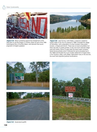Water Sustainability
136
Figure 7.20 Lake Vyrnwy, north Wales, a reservoir created to
supply water to the city of Liverpool in 1888. It flooded the village
of Llanwddyn, with a population of a few hundred, three public
houses, a chapel and church. There was no local consultation but
there was also no public protest. A new, but much reduced village
was built nearby. Some 75 years later the same water company
faced strong protests when it followed the same procedure as in
the 1880s and flooded the much smaller settlement of Capel Celyn
in the Tryweryn valley, north Wales. Nationalism was on the rise and
the event had important political ramifications
Figure 7.21 Queensland graffiti
Figure 7.19 March protesting against the enlargement of the
Yesa dam on the Rio Aragon in northern Spain as part of the 1996
Hydrological Plan of the Ebro Basin, with banners that sound
enigmatic to English speakers
 