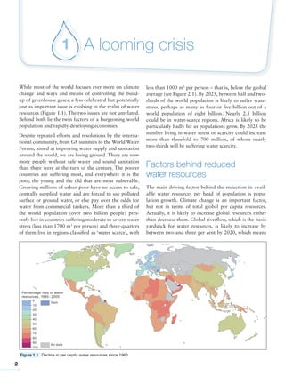 2
A looming crisis1
Figure 1.1 Decline in per capita water resources since 1960
While most of the world focuses ever more on climate
change and ways and means of controlling the build-
up of greenhouse gases, a less celebrated but potentially
just as important issue is evolving in the realm of water
resources (Figure 1.1). The two issues are not unrelated.
Behind both lie the twin factors of a burgeoning world
population and rapidly developing economies.
Despite repeated efforts and resolutions by the interna-
tional community, from G8 summits to the World Water
Forum, aimed at improving water supply and sanitation
around the world, we are losing ground. There are now
more people without safe water and sound sanitation
than there were at the turn of the century. The poorer
countries are suffering most, and everywhere it is the
poor, the young and the old that are most vulnerable.
Growing millions of urban poor have no access to safe,
centrally supplied water and are forced to use polluted
surface or ground water, or else pay over the odds for
water from commercial tankers. More than a third of
the world population (over two billion people) pres-
ently live in countries suffering moderate to severe water
stress (less than 1700 m3
per person) and three-quarters
of them live in regions classified as ‘water scarce’, with
less than 1000 m3
per person – that is, below the global
average (see Figure 2.1). By 2025, between half and two-
thirds of the world population is likely to suffer water
stress, perhaps as many as four or five billion out of a
world population of eight billion. Nearly 2.5 billion
could be in water-scarce regions. Africa is likely to be
particularly badly hit as populations grow. By 2025 the
number living in water stress or scarcity could increase
more than threefold to 700 million, of whom nearly
two-thirds will be suffering water scarcity.
Factors behind reduced
water resources
The main driving factor behind the reduction in avail-
able water resources per head of population is popu-
lation growth. Climate change is an important factor,
but not in terms of total global per capita resources.
Actually, it is likely to increase global resources rather
than decrease them. Global riverflow, which is the basic
yardstick for water resources, is likely to increase by
between two and three per cent by 2020, which means
 