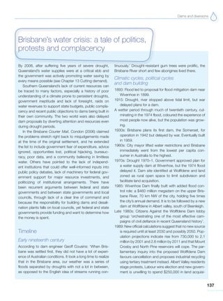 Dams and diversions
137
By 2006, after suffering five years of severe drought,
Queensland’s water supplies were at a critical ebb and
the government was actively promoting water saving by
every means possible (see Chapter 13 Cutting demand).
Southern Queensland’s lack of current resources can
be traced to many factors, especially a history of poor
understanding of a climate prone to persistent droughts,
government ineptitude and lack of foresight, raids on
water revenues to support state budgets, public compla-
cency and recent public objections to dams being built in
their own community. The two world wars also delayed
dam proposals by diverting attention and resources even
during drought periods.
In the Brisbane Courier Mail, Condon (2006) claimed
the problems stretch right back to misjudgements made
at the time of the original settlement, and he extended
the list to include government fear of expenditure, advice
ignored, opportunities lost, political hijacking, bureauc-
racy, poor data, and a community believing in limitless
water. Others have pointed to the lack of independ-
ent institutions that could offer well-informed inputs into
public policy debates, lack of machinery for federal gov-
ernment support for major resource investments, and
politicizing of institutional arrangements. There have
been recurrent arguments between federal and state
governments and between state governments and local
councils, through lack of a clear line of command and
because the responsibility for building dams and desali-
nation plants falls on local councils, yet federal and state
governments provide funding and want to determine how
the money is spent.
Timeline
Early nineteenth century
According to dam engineer Geoff Cousins: ‘When Bris-
bane was settled first, they did not have a lot of experi-
ence of Australian conditions. It took a long time to realize
that in the Brisbane area, our weather was a series of
floods separated by droughts with not a lot in between,
as opposed to the English idea of streams running con-
tinuously.’ Drought-resistant gum trees were prolific, the
Brisbane River short and few aborigines lived there.
Climatic cycles, political cycles
and dam building
1893: Flood led to proposal for flood mitigation dam near
Wivenhoe in 1899.
1915: Drought, river stopped above tidal limit, but war
delayed plans for a dam.
A wetter period through much of twentieth century, cul-
minating in the 1974 flood, coloured the experience of
most people now alive, but the population was grow-
ing.
1930s: Brisbane plans its first dam, the Somerset, for
operation in 1942 but delayed by war. Eventually built
in 1959.
1960s: City mayor lifted water restrictions and Brisbane
immediately went from the lowest per capita con-
sumer in Australia to the highest.
1970s: Drought 1970–1. Government approved plan for
a water supply dam at Wivenhoe, but the 1974 flood
delayed it. Dam site identified at Wolffdene and land
zoned as rural open space to limit subdivision and
facilitate land acquisition.
1985: Wivenhoe Dam finally built with added flood con-
trol role: a $460 million megadam on the upper Bris-
bane River, 70 km NW of the city, holding five times
the city’s annual demand. It is to be followed by a new
dam at Wolffdene in Albert valley, south of Beenleigh.
Late 1980s: Citizens Against the Wolffdene Dam lobby
group ‘orchestrating one of the most effective cam-
paigns of civil defiance in recent Queensland history’.
1989: New official calculations suggest that no new source
is required until at least 2030 and possibly 2050. Pop-
ulation projections indicate rise from 730,000 to 2.1
million by 2001 and 2.6 million by 2011 and that Mount
Crosby and North Pine reservoirs will cope. The par-
liamentary inquiry into the proposed Wolffdene Dam
favours cancellation and proposes industrial recycling
using tertiary treatment instead. Albert Valley residents
stage protests, Labour wins election and new govern-
ment is unwilling to spend $250,000 in land acquisi-
Brisbane’s water crisis: a tale of politics,
protests and complacency
 