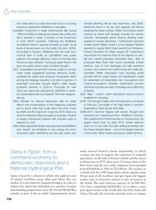 Water Sustainability
138
tion costs alone as costs have risen due to re-zoning
of land as residential. Wolffdene is cancelled.
Australian investment in water infrastructure falls during
1980s to 2000s as state governments take profits and
fail to reinvest in water: a fraction of the investment
in most OECD countries. Following the Wolffdene
cancellation there is ‘general amnesia on water’ by all
levels of government and the public (Condon, 2006).
According to Cossins, Wolfdene was the most eco-
nomical dam to build, its cancellation was purely
political, and people relied too much on the idea that
Wivenhoe was sufficient: ‘As long as water flows in the
taps, the public doesn’t give it another thought.’
2001: Queensland government receive a plan to combat
water crises suggesting business efficiency audits,
subsidies for water-wise products, transparent water
pricing and leakage reduction, but plan is ignored. A
prolonged multi-year drought begins; water supply
problems intensify in 2004–6. Proposals for new
dams are vigorously opposed by residents in south-
ern Queensland (see box headed ‘Anti-dam slogans’,
above).
2004: Minister for Natural Resources calls for water
reform and modernization of the indigenous property
law to avoid crisis that could affect the Gold Coast
by 2006 and the Capricorn Coast by 2016; there is a
need for federal funding throughout Australia. Pipeline
to supply hydropower stations with recycled water is
rejected on cost.
2006: State Opposition leader says abandoning Wolffdene
was ‘stupid’ and Brisbane is now paying the price:
draconian water restrictions are the only option and
forward planning will be very expensive. July, 2006:
Wivenhoe down to 30 per cent capacity, old fences
breaking the water surface. Water Commission plans
topping up dams with sewage recycled by reverse
osmosis. Newspaper article ‘Scarce drinking water
wasted on excess electricity’ – hydropower exported
to New South Wales, where it is not needed. Pipeline
planned to supply Gold Coast resorts from Brisbane.
Federal Secretary for Water argues SE Queensland
should look for solutions that do not depend on rain-
fall and cancel proposed Traverston Dam. Site of
proposed Mary River Dam found unsuitable: limited
bedrock, lack of river discharge but high sediment
content, plus arsenic from gold mining and cattle dip.
Australian Water Association says recycling could
provide half the water needs and desalination could
be undertaken at reasonable cost. Accusations and
counter-accusations between Queensland premier
and local councils over lack of strategy and politicizing
of issues.
2007: May – Level 5 water restrictions reduce amount
available for recycling.
2009: The drought breaks with torrential rains and floods
in February. Crocodiles in the high street in northern
Queensland. Flash floods April–May.
2009–2010: Summer begins with severe drought and
prediction of a ‘roasting summer’. Wildfires in October.
New pipeline from Wivenhoe Dam to Toowoomba, the
largest inland town by early 2010, where reservoir
down to 8.5 per cent. But also drilling boreholes into
the Great Artesian Basin – one of the largest reserves
in the world. Other towns surviving on water tankers.
Dams in Spain: from a
command economy to
democratic objections and a
National Hydrological Plan
Spain is beset by a climate in which only eight per cent
of natural riverflows occur when and where they are
needed. It is also beset by frequent droughts. In order to
redress this, Spain has embarked on a number of major
dam-building programmes since the Second World War,
initially as part of the so-called ‘regenerationist thrust’
under General Franco’s fascist dictatorship, in which
a major aim was to support the expansion of irrigated
agriculture. At the time of Franco’s death and the return
to democracy in 1975, there were 135 major dams in the
Ebro basin and the area under irrigation had expanded
from 420,000 ha in 1945 to 702,000 ha. The country as
a whole now has 1300 large dams, which regulate some
40 per cent of all riverflows and give Spain the biggest
surface area of reservoirs relative to size of country in
the world. The total reservoir capacity of 56,500 Hm3
(56.5 km3
), regulating 46,000 Hm3
of riverflow a year,
puts Spain fourth in the world after the USA, India and
China. Overall, the reservoirs provide water to irrigate
 