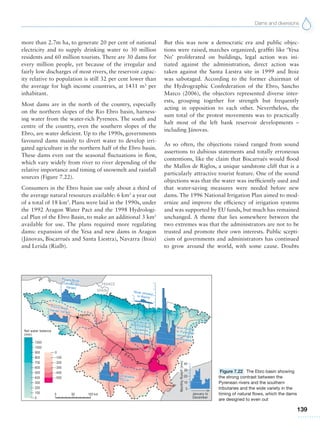 Dams and diversions
139
more than 2.7m ha, to generate 20 per cent of national
electricity and to supply drinking water to 30 million
residents and 60 million tourists. There are 30 dams for
every million people, yet because of the irregular and
fairly low discharges of most rivers, the reservoir capac-
ity relative to population is still 32 per cent lower than
the average for high income countries, at 1431 m3
per
inhabitant.
Most dams are in the north of the country, especially
on the northern slopes of the Rio Ebro basin, harness-
ing water from the water-rich Pyrenees. The south and
centre of the country, even the southern slopes of the
Ebro, are water deficient. Up to the 1990s, governments
favoured dams mainly to divert water to develop irri-
gated agriculture in the northern half of the Ebro basin.
These dams even out the seasonal fluctuations in flow,
which vary widely from river to river depending of the
relative importance and timing of snowmelt and rainfall
sources (Figure 7.22).
Consumers in the Ebro basin use only about a third of
the average natural resources available: 6 km3
a year out
of a total of 18 km3
. Plans were laid in the 1990s, under
the 1992 Aragon Water Pact and the 1998 Hydrologi-
cal Plan of the Ebro Basin, to make an additional 3 km3
available for use. The plans required more regulating
dams: expansion of the Yesa and new dams in Aragon
(Jánovas, Biscarrués and Santa Liestra), Navarra (Itoiz)
and Lerida (Rialb).
But this was now a democratic era and public objec-
tions were raised, marches organized, graffiti like ‘Yesa
No’ proliferated on buildings, legal action was ini-
tiated against the administration, direct action was
taken against the Santa Liestra site in 1999 and Itoiz
was sabotaged. According to the former chairman of
the Hydrographic Confederation of the Ebro, Sancho
Marco (2006), the objectors represented diverse inter-
ests, grouping together for strength but frequently
acting in opposition to each other. Nevertheless, the
sum total of the protest movements was to practically
halt most of the left bank reservoir developments –
including Jánovas.
As so often, the objections raised ranged from sound
assertions to dubious statements and totally erroneous
contentions, like the claim that Biscarrués would flood
the Mallos de Riglos, a unique sandstone cliff that is a
particularly attractive tourist feature. One of the sound
objections was that the water was inefficiently used and
that water-saving measures were needed before new
dams. The 1996 National Irrigation Plan aimed to mod-
ernize and improve the efficiency of irrigation systems
and was supported by EU funds, but much has remained
unchanged. A theme that lies somewhere between the
two extremes was that the administrators are not to be
trusted and promote their own interests. Public scepti-
cism of governments and administrators has continued
to grow around the world, with some cause. Doubts
Figure 7.22 The Ebro basin showing
the strong contrast between the
Pyrenean rivers and the southern
tributaries and the wide variety in the
timing of natural flows, which the dams
are designed to even out
 