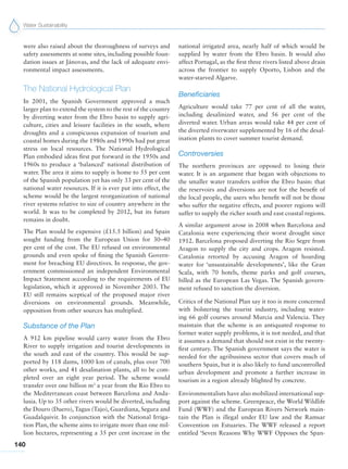 Water Sustainability
140
were also raised about the thoroughness of surveys and
safety assessments at some sites, including possible foun-
dation issues at Jánovas, and the lack of adequate envi-
ronmental impact assessments.
The National Hydrological Plan
In 2001, the Spanish Government approved a much
larger plan to extend the system to the rest of the country
by diverting water from the Ebro basin to supply agri-
culture, cities and leisure facilities in the south, where
droughts and a conspicuous expansion of tourism and
coastal homes during the 1980s and 1990s had put great
stress on local resources. The National Hydrological
Plan embodied ideas first put forward in the 1950s and
1960s to produce a ‘balanced’ national distribution of
water. The area it aims to supply is home to 55 per cent
of the Spanish population yet has only 33 per cent of the
national water resources. If it is ever put into effect, the
scheme would be the largest reorganization of national
river systems relative to size of country anywhere in the
world. It was to be completed by 2012, but its future
remains in doubt.
The Plan would be expensive (£15.5 billion) and Spain
sought funding from the European Union for 30–40
per cent of the cost. The EU refused on environmental
grounds and even spoke of fining the Spanish Govern-
ment for breaching EU directives. In response, the gov-
ernment commissioned an independent Environmental
Impact Statement according to the requirements of EU
legislation, which it approved in November 2003. The
EU still remains sceptical of the proposed major river
diversions on environmental grounds. Meanwhile,
opposition from other sources has multiplied.
Substance of the Plan
A 912 km pipeline would carry water from the Ebro
River to supply irrigation and tourist developments in
the south and east of the country. This would be sup-
ported by 118 dams, 1000 km of canals, plus over 700
other works, and 41 desalination plants, all to be com-
pleted over an eight year period. The scheme would
transfer over one billion m3
a year from the Rio Ebro to
the Mediterranean coast between Barcelona and Anda-
lusia. Up to 35 other rivers would be diverted, including
the Douro (Duero), Tagus (Tajo), Guardiana, Segura and
Guadalquivir. In conjunction with the National Irriga-
tion Plan, the scheme aims to irrigate more than one mil-
lion hectares, representing a 35 per cent increase in the
national irrigated area, nearly half of which would be
supplied by water from the Ebro basin. It would also
affect Portugal, as the first three rivers listed above drain
across the frontier to supply Oporto, Lisbon and the
water-starved Algarve.
Beneficiaries
Agriculture would take 77 per cent of all the water,
including desalinized water, and 56 per cent of the
diverted water. Urban areas would take 44 per cent of
the diverted riverwater supplemented by 16 of the desal-
ination plants to cover summer tourist demand.
Controversies
The northern provinces are opposed to losing their
water. It is an argument that began with objections to
the smaller water transfers within the Ebro basin: that
the reservoirs and diversions are not for the benefit of
the local people, the users who benefit will not be those
who suffer the negative effects, and poorer regions will
suffer to supply the richer south and east coastal regions.
A similar argument arose in 2008 when Barcelona and
Catalonia were experiencing their worst drought since
1912. Barcelona proposed diverting the Rio Segre from
Aragon to supply the city and crops. Aragon resisted.
Catalonia retorted by accusing Aragon of hoarding
water for ‘unsustainable developments’, like the Gran
Scala, with 70 hotels, theme parks and golf courses,
billed as the European Las Vegas. The Spanish govern-
ment refused to sanction the diversion.
Critics of the National Plan say it too is more concerned
with bolstering the tourist industry, including water-
ing 66 golf courses around Murcia and Valencia. They
maintain that the scheme is an antiquated response to
former water supply problems, it is not needed, and that
it assumes a demand that should not exist in the twenty-
first century. The Spanish government says the water is
needed for the agribusiness sector that covers much of
southern Spain, but it is also likely to fund uncontrolled
urban development and promote a further increase in
tourism in a region already blighted by concrete.
Environmentalists have also mobilized international sup-
port against the scheme. Greenpeace, the World Wildlife
Fund (WWF) and the European Rivers Network main-
tain the Plan is illegal under EU law and the Ramsar
Convention on Estuaries. The WWF released a report
entitled ‘Seven Reasons Why WWF Opposes the Span-
 