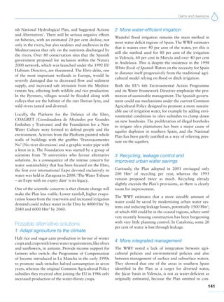 Dams and diversions
141
ish National Hydrological Plan, and Suggested Actions
and Alternatives’. There will be serious negative effects
on fisheries, with an estimated 20 per cent decline, not
only in the rivers, but also sardines and anchovies in the
Mediterranean that rely on the nutrients discharged by
the rivers. Over 80 conservation sites that the Spanish
government proposed for inclusion within the Natura
2000 network, which was launched under the 1992 EU
Habitats Directive, are threatened. The Ebro delta, one
of the most important wetlands in Europe, would be
severely damaged due to decreased flow and sediment
supply, and increased salt intrusion from the Mediter-
ranean Sea, affecting both wildlife and rice production.
In the Pyrenees, villages would be flooded along with
valleys that are the habitat of the rare Iberian lynx, and
wild rivers tamed and diverted.
Locally, the Platform for the Defence of the Ebro,
COAGRET (Coordinadora de Afectados por Grandes
Embalses y Trasvases) and the Foundation for a New
Water Culture were formed to defend people and the
environment. Activists from the Platform painted whole
walls of buildings with the graffito ‘Transvasamentes
No’ (No river diversions) and a graphic water pipe with
a knot in it. The Foundation was started by a group of
scientists from 70 universities who favour alternative
solutions. As a consequence of the intense concern for
water sustainability that has been focused on the Ebro,
the first ever international Expo devoted exclusively to
water was held in Zaragoza in 2008.‘The Water Tribune
– an Expo with no expiry date’ is its legacy.
One of the scientific concerns is that climate change will
make the Plan less viable. Lower rainfall, higher evapo-
ration losses from the reservoirs and increased irrigation
demand could reduce water in the Ebro by 4000 Hm3
by
2040 and 6000 Hm3
by 2060.
Possible alternative solutions
1 Adapt agriculture to the climate
Halt rice and sugar cane production in favour of winter
cropsandcropswithlowerwaterrequirements,likeolives
and sunflowers, in autumn. Provide income support for
farmers who switch: the Programme of Compensation
of Income introduced in La Mancha in the early 1990s
to promote such switches halved consumption in seven
years, whereas the original Common Agricultural Policy
subsidies they received after joining the EU in 1986 only
increased production of the water-thirsty crops.
2 More water-efficient irrigation
Wasteful flood irrigation remains the main method in
most water deficit regions of Spain. The WWF estimates
that it wastes over 40 per cent of the water, yet this is
still the method used for 80 per cent of the irrigation
in Valencia, 60 per cent in Murcia and over 40 per cent
in Andalusia. This is despite the insistence in the 1998
White Book of Spanish Waters on the necessity for Spain
to distance itself progressively from the traditional agri-
cultural model relying on flood or ditch irrigation.
Both the EU’s 6th Environmental Action Programme
and its Water Framework Directive emphasize the pro-
motion of sustainable management.The Spanish govern-
ment could use mechanisms under the current Common
Agricultural Policy designed to promote a more sustain-
able use of irrigation water, for example by adding envi-
ronmental conditions to olive subsidies to clamp down
on new boreholes. The proliferation of illegal boreholes
to irrigate olive plantations has been a major cause of
aquifer depletion in southern Spain, and the National
Plan has been partly justified as a way of relieving pres-
sure on the aquifers.
3 Recycling, leakage control and
improved urban water savings
Curiously, the Plan adopted in 2001 envisaged only
200 Hm3
of recycling per year, whereas the 1995
version proposed twice as much. Recycling already
slightly exceeds the Plan’s provisions, so there is clearly
room for improvement.
The WWF estimates that a more sizeable amount of
water could be saved by modernizing urban water sys-
tems and reducing leakage losses, potentially 1500 Hm3
,
of which 400 could be in the coastal regions, where until
very recently housing construction has been burgeoning
with very little planning control. In Catalonia, some 20
per cent of water is lost through leakage.
4 More integrated management
The WWF noted a lack of integration between agri-
cultural policies and environmental policies and also
between management of surface and subsurface waters.
They showed that one of the areas in southern Spain
identified in the Plan as a target for diverted water,
the Júcar basin in Valencia, is not as water-deficient as
originally estimated, because the Plan omitted to con-
 