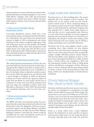 Water Sustainability
142
sider groundwater resources that the government subse-
quently determined are being recharged at a rate of over
1000 Hm3
/yr. Similarly, some CAP agri-environment
subsidies have actually been used to bolster non-prof-
itable irrigation schemes and so increase demand rather
than reduce it.
5 More environmentally friendly
desalination plants
Low-energy desalination systems, which have a low
environmental impact, are being promoted by the Minis-
try of Agriculture. One such system uses natural reverse
osmosis at depths of 500 m underground and returns
freshwater to the surface at ambient temperature. Solar
and wind power sources are also possible. The Spanish
Socialist Workers Party claims that desalination could
supply 40 per cent of the water that the Plan aims to
divert. Following the 2007–2008 drought, Catalonia has
built a desalination plant to supply the equivalent of two
months consumption a year.
6 The Rhone-Barcelona transfer plan
This scheme has been promoted since 1995 by the com-
pany that holds the concession from the French State to
manage the River Rhone until 2056. It would involve a
330 km long canal transferring 15 m3
/s (1,300,000 m3
a
day). So far, Spain refuses to depend on another country
for its water while it has plenty in its own Pyrenees. But
a severe drought in Catalonia in 2008 saw Barcelona
running out of water and the city agreed to import of
water from the Rhone by ocean tanker. All but one of
Catalonia’s 15 major rivers were below emergency level
and seven ships were scheduled to deliver water from
Marseilles to Barcelona in May 2008. The government
also considered importing water by train from else-
where.
7 More environmentally friendly
diversion schemes
The WWF and other environmental groups have pro-
posed that the transfer plan should not be allowed to go
ahead until it meets the obligations of EU laws on envi-
ronmental impacts and the Birds, Habitats and Water
Framework Directives. In 2003, the new Prime Minister
Rodriguez Zapatero vowed that the scheme would be
cancelled and any future development would only be
sanctioned if it meets environmental criteria.
Large-scale river diversions
Diverting rivers is as old as building dams. The ancient
Egyptians did it for irrigation and for transport. The
greatest feat of the ancient world was the seventh-
century Grand Canal in China connecting Beijing to
the southern coastal towns for trade. Modern diversion
plans are still dominated by agricultural irrigation, but
they generally have a public water supply element as
well, and they are on a much grander scale. However,
at a time when China and India are actively engaged in
planning and executing the largest river diversions ever
undertaken, the concept of virtual water trading, which
will be discussed in the next chapter, may be offering a
cheaper and perhaps more sustainable alternative.
Diversions may be by canal, pipeline, tunnel or inter-
connecting rivers. Open channels are least efficient
because of en route losses from evaporation or leakage.
They are also most common because they are generally
cheaper. Lengthy individual projects include Turkey’s
180 km long Melen canal, designed to divert 1.2 bil-
lion m3
/year and support Istanbul up to 2040, of which
Phase 1 (270m m3
/year) was completed in 2007, and
the international transfers from China to Hong Kong
(60 km) and Malaysia to Singapore (30 km). However,
these are minor compared with the plans being realized
in China, or those on the drawing board in India and
Spain, and the now abandoned plans in North America
and Russia.
China’s National Strategic
Plan: South to North Transfer
China has embarked upon the most massive water trans-
fer scheme ever attempted. It is estimated to cost $62
billion, at least double the cost of the Three Gorges. The
project aims to carry up to 54.55 billion m3
or 54.55 km3
of water a year (over twice the annual global production
of desalinated water) from the water-rich south – prin-
cipally the Yangtze (Chiang Jiang), China’s prime river
and the third-longest river in the world – to the urban
industrial heartland around Beijing and the fertile but
drought-ridden North China Plain.
China as a nation suffers from a major imbalance
between the distribution of water and that of agricul-
tural resources. Most water is in the south and most of
the fertile, cultivable land in the north. The north has
 
