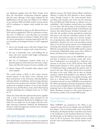 Dams and diversions
145
out additional supplies from the Three Gorges. Even
then, the Sino-Italian Cooperation Program suggests
that the water shortage in the region targeted by the
Middle Route will rise from 16.2 billion to 31.2 billion
m3
p.a. between 2000 and 2020, and the current scheme
will be inadequate to support much outside the main
towns.
Work was scheduled to begin on the Western Route in
2010 and be completed by 2050. It is planned to eventu-
ally carry 17 billion m3
a year. But there are currently
major questions about its technical viability. The results
of a survey presented at a meeting organized by the Chi-
nese Academy of Geological Sciences in 2007 suggested
that:
1 there is not enough water in the three Yangtze head-
water tributaries to support such a large diversion;
2 the area is seismically active and building the six
dams and seven tunnels could trigger earthquakes,
rock falls and landslides;
3 that the 12 hydropower projects under way or
planned upstream of the diversion will create compe-
tition and affect the amount of water available; and
4 climate change will eventually reduce glacier melt-
water supplies.
The overall scheme is likely to have major environ-
mental impacts on the donor rivers, reducing river-
flows downstream of the diversions, affecting fisheries,
reducing dilution of pollution, and increasing saltwater
incursions in the estuaries (Liu and Zuo, 1983). Jun Xia
analyses the ecological resilience of one of the possibly
affected rivers, the Hai River, in the article ‘Determining
optimum discharges for ecological water use’ in Chap-
ter 15.
China also claims that the upstream diversions, together
with a series of hydropower dams planned for the
Mekong, will ameliorate floods for its neighbours: Cam-
bodia for one might not be too happy with this seem-
ingly innocuous argument. Similarly, the Brahmaputra
diversion could also aggravate seasonal water shortages
in India and Bangladesh.
US and Soviet diversion plans
Two of the largest river diversion schemes yet proposed
are unlikely ever to reach fruition,each for their own very
different reasons. The North America Water and Power
Alliance in which the USA planned to divert Alaskan
water through Canada to the water-stressed Ameri-
can West, and Canada’s own water into the American
East and Mid-west failed because no alliance was ever
established – the Canadians realized there was nothing
in it for them. The Soviet plan to divert Russia’s arctic
rivers south to the agricultural lands of the Ukraine and
Central Asia failed because President Gorbachev real-
ized that the problem facing agricultural production
had more to do with the communist system of collec-
tive farms and uniform wages for everyone, irrespec-
tive of productivity, rather than lack of water. Prior to
Gorbachev’s decision, the river reversal scheme seemed
likely to be the first grand scheme to be implemented,
involving only domestic decisions within a superpower.
With the ensuing breakup of the USSR and the creation
of numerous independent states, many with a dislike of
Russia, all chances have virtually disappeared.
American politicians return to the NAWAPA idea now
and then in response to economic events. The attrac-
tion of hydropower was increased by a 1600 per cent
increase in oil prices in the 1970s and the Three Mile
Island nuclear disaster in 1979, and the worst drought
in Californian history emphasized the parlous state of
water in the west. These events led the US to reconsider
the plans in the early 1980s, but by then an already
expensive scheme had doubled in cost (Reisner, 1993).
Since 1990, the impetus has been global warming, with
fears of a drying trend west of the Mississippi. But
Canada has moved on since NAWAPA was presented in
the 1960s, developing its domestic hydropower schemes
(see the section headed James Bay Hydro: redesigning a
landscape later in this chapter) and husbanding its own
Rocky Mountain resources to solve water shortages in
the prairies, notably in the Canada DRI scheme.
The North America Water and
Power Alliance
When NAWAPA was proposed in the 1960s, it was
expected to take 30 years to complete and cost $100 bil-
lion (Figure 7.24). It would transfer water from Alaska,
the Rockies, the Mackenzie River and other arctic basins
to the Southwest via the Southwest Reservoir Canal, to
the Mississippi via the Dakota Canal, and even to New
York via the St Lawrence. The transfer system would
provide water and hydropower, and also improve navi-
gation.
 