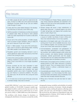 A looming crisis
3
G 3.6 million people die each year from water-borne dis-
ease, of which 2.2 million are in the Least Economically
Developed Countries where 90 per cent are children
under the age of 5 years.
G A baby dies from water-related disease in the develop-
ing world every 20 seconds, some 4500 a day.
G Half the population of developing countries are exposed
to polluted water. Many are forced to drink polluted
water, buy water expensively from truckers or else drink
none at all.
G 40 per cent of the world population, 2.6 billion people,
have no access to basic sanitation, rising to nearly 50
per cent in Asia and 70 per cent in Africa.
G Over 1.1 billion people, 17 per cent of the world popu-
lation, have no access to safe drinking water, including
300 million people in sub-Saharan Africa.
G Population growth and increasing demand is set to
reduce global per capita water resources by more than
a third in the coming 50 years.
G A third of the world population presently live in countries
suffering moderate to severe water stress and this is
likely to rise to two-thirds of a much larger population
by 2025.
G Poorer countries are the most vulnerable to water
stress. Many suffer from harsh climates, unreliable
rainfall, poor governance and corruption, and rapid
population growth, plus a lack of expertise, technol-
ogy and finance to overcome problems. The grow-
ing urban poor, the old and the very young are worst
affected.
G 1 in 10 rivers now run dry for part of the year, some due
to climate change, many due to overuse.
G In the Himalayas and Tibetan Plateau, glaciers and ice
caps whose seasonal meltwaters are essential to the
welfare of 40 per cent of the world population are melt-
ing at an accelerated rate.
G Climate change will cause a major redistribution of
global water resources – in general regions now short
of water will get less, and regions that currently have
plenty of water will get more.
G Water wars are in prospect. Shared water resources are
a source of conflict: two-thirds of rivers in Africa and
Asia cross national frontiers. So do many aquifers.
G Agriculture is the largest water user in the world, con-
suming some 70 per cent of available resources, much
of it in inefficient irrigation. Ten countries use more than
40 per cent of their water resources for irrigation.
G Commercialization, privatization and globalization of
water have been detrimental in a number of develop-
ing countries, with conflicts between profit motive and
service provision, and clashes between multinational
companies, national governments and the people.
Financial crises are now rapidly transmitted around the
world affecting water and sanitation provision.
G World trade is encouraging some countries to use sub-
stantial portions of their water resources to produce
goods for export. This is not always done in the most
efficient manner or without a detrimental impact on
domestic supplies.
G Unsustainable groundwater mining – using more than is
being replenished – is on the increase. By 2000, Libya
and Saudi Arabia were already using considerably more
water than their annually renewed resources.
G Rising acts of terrorism now add new fears for water
security.
Key issues
around 800–1200 km3
a year extra resources in a total
global riverflow of 34–41,000. Computer models sug-
gest global riverflow could rise by four per cent over the
first half of the century and it could reach six or seven
per cent by 2100, i.e. 2000–2800 extra cubic kilometres.
The problems with climate change lie elsewhere: in
changing the distribution of resources around the world;
changing the timing, variability and reliability of rainfall;
increasing the occurrence of extremes – floods, droughts
and intense storms; melting the glaciers; affecting water
quality and acid rain; and through its indirect effects
like sea-level rise, the impacts on agricultural crops and
changing patterns of disease. All of which are likely to
affect the poorer countries more.
 