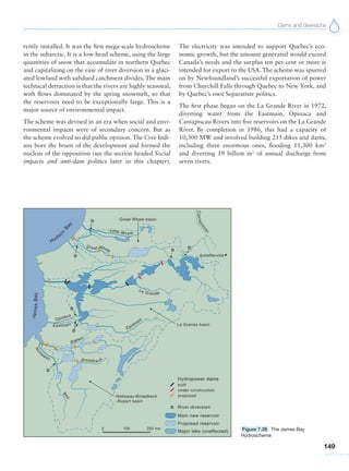 Dams and diversions
149
rently installed. It was the first mega-scale hydroscheme
in the subarctic. It is a low-head scheme, using the large
quantities of snow that accumulate in northern Quebec
and capitalizing on the ease of river diversion in a glaci-
ated lowland with subdued catchment divides. The main
technical detraction is that the rivers are highly seasonal,
with flows dominated by the spring snowmelt, so that
the reservoirs need to be exceptionally large. This is a
major source of environmental impact.
The scheme was devised in an era when social and envi-
ronmental impacts were of secondary concern. But as
the scheme evolved so did public opinion. The Cree Indi-
ans bore the brunt of the development and formed the
nucleus of the opposition (see the section headed Social
impacts and anti-dam politics later in this chapter).
The electricity was intended to support Quebec’s eco-
nomic growth, but the amount generated would exceed
Canada’s needs and the surplus ten per cent or more is
intended for export to the USA. The scheme was spurred
on by Newfoundland’s successful exportation of power
from Churchill Falls through Quebec to New York, and
by Quebec’s own Separatiste politics.
The first phase began on the La Grande River in 1972,
diverting water from the Eastmain, Opinaca and
Caniapiscau Rivers into five reservoirs on the La Grande
River. By completion in 1986, this had a capacity of
10,300 MW and involved building 215 dikes and dams,
including three enormous ones, flooding 11,300  km2
and diverting 19 billion m3
of annual discharge from
seven rivers.
Figure 7.26 The James Bay
Hydroscheme
 