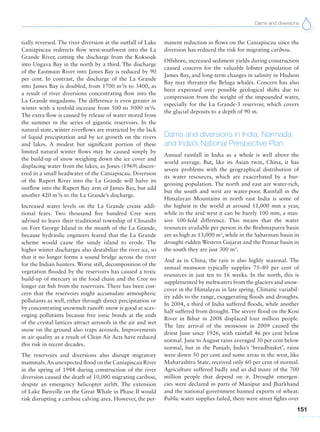 Dams and diversions
151
tially reversed. The river diversion at the outfall of Lake
Caniapiscau redirects flow west-southwest into the La
Grande River, cutting the discharge from the Koksoak
into Ungava Bay in the north by a third. The discharge
of the Eastmain River into James Bay is reduced by 90
per cent. In contrast, the discharge of the La Grande
into James Bay is doubled, from 1700 m3
/s to 3400, as
a result of river diversions concentrating flow into the
La Grande megadams. The difference is even greater in
winter with a tenfold increase from 500 to 5000 m3
/s.
The extra flow is caused by release of water stored from
the summer in the series of gigantic reservoirs. In the
natural state, winter riverflows are restricted by the lack
of liquid precipitation and by ice growth on the rivers
and lakes. A modest but significant portion of these
limited natural winter flows may be caused simply by
the build-up of snow weighing down the ice cover and
displacing water from the lakes, as Jones (1969) discov-
ered in a small headwater of the Caniapiscau. Diversion
of the Rupert River into the La Grande will halve its
outflow into the Rupert Bay arm of James Bay, but add
another 420 m3
/s to the La Grande’s discharge.
Increased water levels on the La Grande create addi-
tional fears. Two thousand five hundred Cree were
advised to leave their traditional township of Chisasibi
on Fort George Island in the mouth of the La Grande,
because hydraulic engineers feared that the La Grande
scheme would cause the sandy island to erode. The
higher winter discharges also destabilize the river ice, so
that it no longer forms a sound bridge across the river
for the Indian hunters. Worse still, decomposition of the
vegetation flooded by the reservoirs has caused a toxic
build-up of mercury in the food chain and the Cree no
longer eat fish from the reservoirs. There has been con-
cern that the reservoirs might accumulate atmospheric
pollutants as well, either through direct precipitation or
by concentrating snowmelt runoff: snow is good at scav-
enging pollutants because free ionic bonds at the ends
of the crystal lattices attract aerosols in the air and wet
snow on the ground also traps aerosols. Improvements
in air quality as a result of Clean Air Acts have reduced
this risk in recent decades.
The reservoirs and diversions also disrupt migratory
mammals.An unexpected flood on the Caniapiscau River
in the spring of 1984 during construction of the river
diversion caused the death of 10,000 migrating caribou,
despite an emergency helicopter airlift. The extension
of Lake Bienville on the Great Whale in Phase II would
risk disrupting a caribou calving area. However, the per-
manent reduction in flows on the Caniapiscau since the
diversion has reduced the risk for migrating caribou.
Offshore, increased sediment yields during construction
caused concern for the valuable lobster population of
James Bay, and long-term changes in salinity in Hudson
Bay may threaten the Beluga whales. Concern has also
been expressed over possible geological shifts due to
compression from the weight of the impounded water,
especially for the La Grande-3 reservoir, which covers
the glacial deposits to a depth of 90 m.
Dams and diversions in India: Narmada
and India’s National Perspective Plan
Annual rainfall in India as a whole is well above the
world average. But, like its Asian twin, China, it has
severe problems with the geographical distribution of
its water resources, which are exacerbated by a bur-
geoning population. The north and east are water-rich,
but the south and west are water-poor. Rainfall in the
Himalayan Mountains in north east India is some of
the highest in the world at around 11,000 mm a year,
while in the arid west it can be barely 100 mm, a mas-
sive 100-fold difference. This means that the water
resources available per person in the Brahmaputra basin
are as high as 13,000 m3
, while in the Sabarmati basin in
drought-ridden Western Gujarat and the Pennar basin in
the south they are just 300 m3
.
And as in China, the rain is also highly seasonal. The
annual monsoon typically supplies 75–80 per cent of
resources in just ten to 16 weeks. In the north, this is
supplemented by meltwaters from the glaciers and snow-
cover in the Himalayas in late spring. Climatic variabil-
ity adds to the range, exaggerating floods and droughts.
In 2004, a third of India suffered floods, while another
half suffered from drought. The severe flood on the Kosi
River in Bihar in 2008 displaced four million people.
The late arrival of the monsoon in 2009 caused the
driest June since 1926, with rainfall 46 per cent below
normal. June to August rains averaged 30 per cent below
normal, but in the Punjab, India’s ‘breadbasket’, rains
were down 50 per cent and some areas in the west, like
Maharashtra State, received only 60 per cent of normal.
Agriculture suffered badly and so did many of the 700
million people that depend on it. Drought emergen-
cies were declared in parts of Manipur and Jharkhand
and the national government banned exports of wheat.
Public water supplies failed, there were street fights over
 