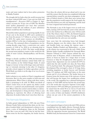 Water Sustainability
152
water and water tankers had to have police protection
in Madhy Pradesh.
The drought did for India what the world recession had
not done: reduced GDP some 1.5 per cent (see Debt and
transfiguration? – Recession 2009 in Chapter 4). Agri-
culture accounts for 18 per cent of GDP. The Mumbai
stock market plummeted over fears that consumer
demand would fall and millions of poor subsistence
farmers would lose their livelihood.
Meanwhile, India’s population is growing rapidly. It rose
21 per cent in the decade to 2001 and is predicted to
rise from the present 1.17 billion to at least 1.6 billion
by 2050. Per capita water resources are dwindling in
tandem: 6008 m3
at the time of independence to around
1700 now. The estimated effects of population rise for
coming decades range from a conservative per capita
resource of 1140 m3
by 2050 to an alarming drop to
below 1000 as early as 2025. The latter would plunge
the second most populous country in the world into the
realm of water scarcity (Bandyopadhyay and Perveen,
2004).
Hunger is already a problem. In 2008, the International
Food Policy Research Institute ranked India 66th out
of 88 countries on the Global Hunger Index. It rated
hunger as ‘serious’ in four of the larger states and ‘alarm-
ing’ or ‘extremely alarming’ in the other 13. Irrigation
provides critical support for Indian agriculture and the
World Bank says India is on the edge of an ‘era of severe
water scarcity’.
India’s solution is very similar to China’s: megadams and
diversions. But it is also more complex in both aims and
administration. What China is doing with three routes,
India is proposing to do with 30. While two-thirds of
China’s routes focus on the capital city, India’s canals
will serve a scattered and predominantly rural popula-
tion. Where China has central control, India is a democ-
racy and development is being devolved. China is just
beginning to experience the effects of allowing local
objections. In modern India, local voices have their say.
The Narmada Megadams
As India gained independence in 1947, the new Prime
Minister Pandit Nehru declared that dams are the ‘tem-
ples of modern India’ and championed a scheme to con-
struct a series of hydropower dams on the Narmada
River. But it was not until 1961 that he laid the foun-
dation stone for the first megadam, the Sardar Sarovar.
Even then, the scheme did not go ahead and it was not
until this century that the dam was completed, following
repeated delays caused by anti-dam campaigners. At the
time of Nehru’s death in 1964, there were serious fears
that the population would outgrow the food supply, the
Green Revolution was only just beginning, and the need
for more irrigated land seemed paramount.
The Narmada is one of the largest rivers in north west
India, running 1245 km from the centre of the subconti-
nent to the Arabian Sea at Bharuch, some 350 km south
of the Thar Desert. Back in 1901, the British Irrigation
Commission considered building a barrage at Bharuch,
but decided that the soils were not suitable.
Sixty years later the motivating forces had changed.
However, disputes over the relative share of the costs
and benefits broke out among the riparian states –
Gujarat, Madhya Pradesh and Maharashtra – as soon
as the scheme was resurrected in the early 1960s. Prime
Minister Indira Gandhi established the Narmada Water
Disputes Tribunal in 1969. Gujarat enlisted the non-
riparian state of Rajastan, which is dominated by the
desert, to boost its claims for a larger share of water
resources to help the drought-prone three-quarters of
Gujarat State. Agreement was not reached till 1979, by
which time the only sizeable new dam, the Tawa Dam
(1973), had been built. The subsequent Narmada Valley
Development Plan envisaged a chain of 30 large dams,
including megadams at Sardar Sarovar and Narmada
Sagar, 135 medium and 3000 small dams on the main
stream and 41 of its tributaries. The Sardar Sarovar in
Gujarat forms the bottom step of the staircase of dams
that will become the largest river modification scheme
in the world. The megadam has a planned hydropower
capacity of 1450 MW and has become the second larg-
est in the world after successive Supreme Court judge-
ments between 1999 and 2006 gave permission for it to
be raised from the initial 80 m to 122 m. If and when
the whole scheme is completed, it will turn the river
into a series of lakes and displace 250,000 inhabitants
(about one per cent of the current population in the
basin).
Anti-dam campaigns
Local opposition began to form in the mid-1980s and was
consolidated into the highly effective Narmada Bachao
Andolan (Save the Narmada Movement) in 1989. In the
1990s the opposition became international. The World
Wildlife Fund, the International Union for Conservation
 