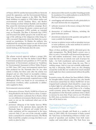 Dams and diversions
153
of Nature (IUCN) and the International Rivers Network
joined the opposition, and the Environmental Defence
Fund gave financial support to the NBA. The World
Bank withdrew its support in 1990. Indian author and
environmental activist Vandana Shiva, and Booker
Prize-winning novelists Salman Rushdie and Arundhati
Roy joined the international publicity campaign. Roy’s
book The cost of living: the greater common good and
the end of imagination (1999) includes an extended
essay on Narmada. The films A Narmada Day (1995)
and Drowned Out (2002) spread to the world the mes-
sage of the suffering of the indigenous tribes being for-
cibly evacuated. Opponents claim that India has a poor
record on resettlement. To Hindus the publicity also
emphasized the sacrilegious impact on one of their most
sacred rivers: bathing in the Ganges purifies the soul, but
merely looking at the Narmada does the same.
Environmental impacts
The scheme received approval without a proper EIA.
This is despite the fact that the Indian Central Water
Commission produced such guidelines in 1975 and the
Department of Environment produced its ‘Guidelines
for Environmental Assessment of River Valley Projects’
in 1985. Since 1987, more environmental reports have
been produced for the Narmada than for any other
scheme in India, but these come after the scheme was
designed and are often based on incomplete evidence.
Kothari and Ram (1994) claim that the wide-ranging
assessment by the internationally respected team at HR
Wallingford (1993) was based on an over-estimate of
downstream riverflows, either accidentally or deliber-
ately supplied to them.
Environmental concerns include:
1 destruction of forests. Nearly 14,000 ha of forest are
being flooded by the Sardar Sarovar alone. Compen-
satory afforestation is planned, but in Kutch, which
is a very different environment. Biodiversity is threat-
ened, so too are the traditional tribal uses of the
woodlands.
2 premature silting-up of the Sardar Sarovar. While
construction of the upstream dams, especially the
Narmada Sagar, is delayed, soil eroded from the
wider catchment will be concentrated in the lower
reservoir. Only 27 per cent of the critically erodible
land is earmarked for remedial measures. The World
Bank would like complete coverage, but there is cur-
rently no plan for this.
3 destruction of the marsh crocodiles’ breeding grounds
by inundation (Crocodylus palustris is on the IUCN’s
Red List of endangered species).
4 waterlogging and salinization of soils, particularly in
the reach between the two megadams.
5 saltwater incursion in the estuary owing to the lower
river discharge.
6 destruction of traditional fisheries, including the
giant freshwater prawn.
7 downstream reduction in the quantity and quality of
water available for drinking.
8 increase in malaria vectors with an attendant increase
in water pollution, as the main method of control is
spraying with pesticides.
Many of these problems could be alleviated given the
right management. The World Bank’s current view is
that it is now a ‘reasonably well structured programme’,
but ‘still exhibits weaknesses’. Some excuse has been
made that this was an entirely new scale of project for
India – for both resettlement and environment – and
that lessons have been learnt along the way. This is
nothing unique. And it is not just scientific understand-
ing that is advancing. Public views are also changing
around the world. But one wonders how much remedial
work might have been commissioned without the public
outcry.
In positive terms, the scheme has been dubbed a lifeline
for drought-ridden Gujarat. Rajastan may also benefit
if diversions extend that far. About 18,000 km2
of new
irrigated land is planned, which should be a major step
in India’s fight for self-sufficiency. And the electricity is
much-needed as India vies with China to be a leading
world economic power. But with estimates suggesting
the population in the Narmada catchment alone is likely
to increase by more than 50 per cent to over 40 million
by 2021, here, as elsewhere in India, it is a catch-up race
that will be hard to win.
The National Perspective Plan – a
‘Garland of Hope’ or Hype?
Following severe drought and floods in a number of
states in 2001–2002, the Government of India created
the ‘Task Force on Interlinking of Rivers in India’ com-
prised of specialists and members from both water-
surplus and water-deficit states. The Task Force was
 