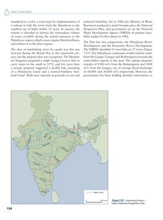 Water Sustainability
154
mandated to evolve a road map for implementation of
a scheme to link the rivers from the Himalayas to the
southern tip of India within 12 years. In essence, the
scheme is intended to harness the tremendous volume
of water available during the annual monsoon in the
Himalayan region, which causes regular flood problems,
and redirect it to the drier regions.
The idea of interlinking rivers by canals was first put
forward during the British Raj in the nineteenth cen-
tury, but the purpose then was navigation. The Minister
for Irrigation proposed a single Ganga-Cauvery link to
carry water to the south in 1972, and five years later
a private proposal suggested a double link consisting
of a Himalayan Canal and a Central-Southern ‘Gar-
land Canal’. Both were rejected on grounds of cost and
technical feasibility. Yet in 1980, the Ministry of Water
Resources produced a much broader plan, the National
Perspective Plan, and government set up the National
Water Development Agency (NWDA) to prepare feasi-
bility studies for the scheme in 1982.
The Plan has two components: the Himalayan Rivers
Development and the Peninsular Rivers Development.
The NWDA identified 31 river links on 37 rivers (Figure
7.27). The Himalayan component would transfer water
from the Ganges (Ganga) and Brahmaputra towards the
water-deficit regions in the west. The scheme proposes
transfer of 1500 m3
/s from the Brahmaputra and 1000
m3
/s from the Ganges, out of average flood discharges
of 60,000 and 50,000 m3
/s respectively. However, the
government has been holding detailed information as
Figure 7.27 Interlinking Rivers –
India’s National Perspective Plan
 