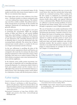 Water Sustainability
156
undertaken without some environmental impact. In the
modern world, this often means human impacts as well.
The art is to minimize these impacts.
Ever larger dams and ever more ambitious river diver-
sions – interbasin transfers on almost continental scales
– are now making these impacts immense. The technol-
ogy to do this is widely available. The political and eco-
nomic forcing factors are growing. Yet the scientific and
regulatory frameworks for minimizing the impacts are
generally deficient.
In developed countries, far more regard is now given
to protecting the environment. While the emerging
nations of India and China are still actively building
large dams, dam-building is stalling in North America
and Europe, where managers and planners are beginning
to seek alternatives, like controlling demand, and even
to demolish dams or rewrite the operational rules, like
recreating floods artificially. The current fate of Spain’s
national water transfer scheme is a marker for the new
era of legal environmental controls in Europe.
As the new millennium is unrolling, the plans of the
twentieth-century superpowers, Russia and America, are
consigned to the waste bin. In contrast, the plans of the
potential superpowers of the twenty-first century, China
and India, seem more set to achieve fruition. If they do,
both schemes are going to cause some international ruc-
tions with the neighbours.
In the domestic arena, public protest movements con-
tinue to play an important role in controlling and ques-
tioning developments. As a democracy, India is home to
both active popular protest and the common view of
officialdom that concern for environmental impacts is ‘a
kind of luxury’ that a developing country cannot afford.
As a federation of states with devolved powers, India is
hostage to interstate arguments that may yet prove the
crucial factor that stops the national plan being imple-
mented. As a command economy, China is going to be
the first country to implement its nationwide plans,
which are likely to be achieved before creeping liber-
alization finally allows public and regional objections
to have a substantial effect. Whether the diversion plans
are sufficient to stem the looming problems of increas-
ing demand and climate change, and to see the country
through to superpower status is highly questionable.
The case of Australia is yet another manifestation of the
good and the bad elements of both democratic protest
and democratic governance. Australia is beset by a hos-
tile climate that seems to be getting worse. Administra-
tions have been slow to recognize the fact and equally
reluctant to confront anti-dam protest in recent years.
There seems little doubt that Australia will need to
build more dams and maybe implement some old-style
interbasin transfers. But one positive outcome is that
Australia is way ahead with alternatives and recent cam-
paigns to control demand are examples for the world
(see Chapter 13 Cutting demand).
G Consider the advantages and disadvantages of large
dams.
G Assess the environmental and social impacts of large-
scale river diversions.
G How effective are mass protests against large dams
and river diversions?
Discussion topics
Further reading
General coverage of the pros and cons of dams can be found in:
Brink, E., McLain, S. and Rothert, S., 2004: ‘Beyond Dams –
options and alternatives.’ Report by American Rivers and
International Rivers Network. www.internationalrivers.org/
en/the-way-forward/water-energy-solutions/beyond-dams-
options-alternatives.
International Commission on Large Dams (ICOLD), 1999:
Benefits and concerns about dams. www.icold-cigb.org/
PDF/BandC.PDF
World Commission on Dams, 2000: Dams and Development:
a new framework for decision-making. WCD.
World Wildlife Fund website: http://www.wwf.org.uk/what_
we_do/safeguarding _the_natural_world/rivers_and_lakes/
dams_and_infastructure.
 