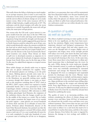 Water Sustainability
4
This really shows the fallacy of placing too much empha-
sis on average resources. Just as water is not evenly dis-
tributed across the land, so uneven growth in population
and the uneven effects of climate change are set to make
matters worse. Most of the extra resources will be in
middle to high latitudes, roughly polewards of 45°. The
subtropics and the desert margins will suffer the worst
reductions in rainfall. Essentially, the water-rich will get
richer, the water-poor will get poorer.
One reason why the CIA took a great interest in com-
puter models from the early days in the late 1980s was
the prospect of civil strife and large-scale international
migrations being fomented by drought and shortages of
food and water. Early models suggested the grain harvest
in North America could be reduced by up to 20 per cent,
which would drastically reduce the amount available for
the food aid on which much of Africa depends. Former
British ambassador to the UN, Sir Crispin Tickell (1977,
1991) saw the threats in the Least Economically Devel-
oped Countries very clearly. These threats are likely
to spill over to developed countries as migrants try to
seek asylum. Indeed, the boatloads of migrants entering
Europe from North Africa may be the first sign of this.
To this may be added flood migrants as tropical storms
hit harder.
More subtle changes are already under way in regions
that rely on glacier meltwaters for supplies. Virtu-
ally all mountain glaciers are melting, as are the polar
ice sheets. Melting glaciers provide extra water for a
while, until the ice is gone. The glaciers and ice caps
in the Himalayas are generally melting more rapidly
at present, though their demise is not quite as immi-
nent as the notorious vanishing date of ‘2035’ cited in
the IPCC (2007) report, which was exposed as totally
unfounded shortly after it was presented to the 2009
Copenhagen climate conference. Even less likely is the
suggestion made on America’s ABC television in 2008
by Indian glaciologist Syed Hasnain, the originator of
the meltdown theory, that the Ganges would run dry
by the middle of the century as a result. The ice bodies
in the region constitute the largest mass of ice outside
the polar regions – some glaciers are several hundreds
of metres thick and they lie at altitudes of many kilo-
metres. Professor Julian Dowdeswell, director of the
Scott Polar Research Institute, has pointed out that the
average Himalayan glacier is around 300 m thick, which
means a melt rate of 5 m a year would take 60 years for
it to melt completely. It could take hundreds of years
at present rates of melting for all the ice to disappear,
and there is no guarantee that rates will be maintained;
they have fluctuated widely over the past hundred years
(Figure 12.2). Nevertheless, many rivers around the
world, where the glaciers are thinner and at lower alti-
tudes, are likely to suffer from reduced meltwaters. Gla-
cier meltwaters could run out within decades for some
Andean communities.
A question of quality
as well as quantity
The effects of global warming on water quality are also
likely to be very significant, yet they have been receiv-
ing far less attention. Higher water temperatures have
important chemical and biological consequences. The
water will expel oxygen. Fish and other aquatic crea-
tures can die through lack of oxygen. Higher rates of
evaporation and longer, more severe drought periods
will reduce river levels, slow down the flow and reduce
natural aeration at rapids and waterfalls. The result is
less natural self-cleaning in the rivers. At the same time,
lower flows mean there is less freshwater to dilute pol-
luted wastewater that is discharged into the rivers. In
the early 1990s, during the worst multi-year drought
of the twentieth century in south-east England, flow in
many rivers was essentially maintained by untreated
wastewater and sewage: the National Rivers Author-
ity designated 44 rivers as endangered and suspended
permits for discharges into the rivers. Warmer water
encourages bacteria to multiply and decompose organic
waste, enriching the water with nitrogen and phospho-
rus. Algae proliferate in the enriched water, killing other
vegetation by using up the oxygen and reducing light
levels. Toxic algal blooms are an increasing menace on
reservoirs. To this may be added increasingly acid rain as
it flushes more CO2
from the air, which has already been
blamed for acidifying the ocean.
The quality of water is an increasing problem, even
without considering the effects of climate change and
warmer rivers and lakes. Some 450 km3
of wastewater
are released into the world’s rivers and lakes every year
without treatment. This is more than one per cent of all
the annual riverflow in the world. It takes 6000 km3
of
clean water to dilute it to a safe level, but much of it is
reused before it reaches that status, and this is the source
of many diseases. Even before the water is ingested by
humans, the damage to river ecology and wildlife is
immense.
 