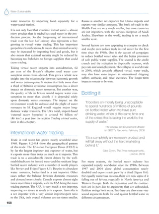 Water Sustainability
158
water resources by importing food, especially for a
water-scarce nation.
It is not only food that ‘contains’ virtual water – almost
every product that is traded has used water in the pro-
duction process. So the burgeoning of international
trade over the last half century also represents a bur-
geoning in virtual water trading. This has important
geopolitical ramifications. It means that internal security
may be increased by importing food and goods, but it
also means that external security might be reduced by
becoming too beholden to foreign suppliers that could
cease trading.
Taking virtual water imports into consideration, 62
per cent of the Britain’s effective total water con-
sumption comes from abroad. This gives a whole new
insight into the relationship between economic growth
and water consumption. It means that little more than
a third of Britain’s economic consumption has a direct
impact on domestic water resources. Put another way,
the quality of life in Britain would require water con-
sumption to more than double if it depended solely
upon domestic water resources. The impact on the
environment would be colossal and the plight of water
resources in SE England would require major long-
distance water transfers. The UK’s total, import-based
‘external water footprint’ is around 46  billion m3
(46 km3
) a year (see the section Trading virtual water,
later in this chapter).
International water trading
Trade in real water has grown nearly sevenfold since
1960. Figures 8.2–8.4 show the geographical pattern
of this trade. The 12-nation European Union (EU12) is
by far the largest importer and exporter of water, but
it exports more than twice as much as it imports. This
trade is to a considerable extent driven by the well-
established taste for bottled water and the resultant large
bottled water industry with a number of world players
like Perrier and Evian (Figure 8.5). Despite its abundant
water resources, Switzerland is a net importer. Other
cases reflect the balance between domestic resources
and demand more closely. Canada exports almost eight
times more than it imports, with the USA being the main
trading partner. The USA is very much a net importer,
importing ten times as much as it exports. Australia is
a net importer with a very similar import/export ratio
to the USA, only overall volumes are ten times smaller.
Russia is another net exporter, but China imports and
exports very similar amounts. The levels of trade in the
Middle East are very much smaller, but most countries
are net importers, with the curious exception of Saudi
Arabia. Elsewhere in the world, trading is on a much
smaller scale.
Several factors are now appearing to conspire to check
and maybe even reduce trade in real water for the first
time since the 1960s. One is the success of campaigns
to reduce bottled water sales and the better provision
of safe public water supplies. The second is the credit
crunch and the reduction in disposable incomes, with
pay cuts and unemployment. The collapse in world trade
in 2009, which certainly affected virtual water trade,
may also have some impact as international shipping
suffers cutbacks and price increases. The longer-term
impacts remain to be seen.
Bottling it
‘It borders on morally being unacceptable
to spend hundreds of millions of pounds
on bottled water when we have pure
drinking water, when at the same time one
of the crises that is facing the world is the
supply of water.’
Phil Woolas, UK Environment Minister
on BBC TV Panorama, February, 2008
‘It’s a completely unnecessary product and
will fall away without the hard marketing
behind it.’
Giles Coren, The Times restaurant critic,
London, 2009
For many reasons, the bottled water industry has
expanded rapidly worldwide since the 1980s. Between
1997 and 2004 alone global consumption nearly
doubled and export trade grew by a third (Figure 8.6).
For equally numerous reasons, there are now signs of it
falling out of favour, especially in North America and
Western Europe. Both the expansion and the contrac-
tion are in part due to arguments that are unfounded.
Fashion swings both ways. But there are also some very
sound arguments both for and against bottled water in
different circumstances.
 