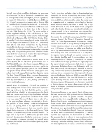 Trading water – real and virtual
161
Not all parts of the world are following the same pat-
tern, however. The rise of the middle classes in Asia is set
to reinvigorate world consumption, which is predicted
to reach 280 billion litres by 2012. Between 2010 and
2015, India’s consumption is expected to double. Chi-
na’s middle class is expected to approach 350 million by
2011. The rapid increase in affluence could cause con-
sumption in China to rise faster than it did in Europe
and the USA during the 1990s. The poor quality of
public supplies is adding to this. A UN survey in China
found that over half of tap water samples had unaccept-
able levels of bacteria. The 2009 Global Bottled Water
Report by Zenith International predicts that global sales
will rise 18 per cent between 2009 and 2012, others esti-
mate 25 per cent. Small wonder that the big multina-
tionals Nestlé, Danone, Coca-Cola and PepsiCo are all
establishing bottling businesses in developing countries.
Along with this goes the production: Thailand’s Indo-
rama Polymer could soon become the second largest
producer of plastic bottles in the world.
One of the biggest objections to bottled water is the
plastic bottles. Of the 13 billion plastic bottles sold in
the UK in 2008, only a third were recycled. Millions end
up in landfill. Millions more end up in rivers and in the
sea, like the gigantic garbage gyres in the Pacific Ocean.
The plastic slowly breaks down into small gravel-sized
pellets that birds ingest, blocking their digestive tracts.
The Belu Natural Mineral Water company has donated
funds towards a ‘rubbish-muncher’ to extract bottles
from the River Thames. In China, fishing for bottles is a
money-making business.
Bottled water is frequently criticized on grounds of
cost, perhaps 800 to over 5000 times more expensive
than tap water, or the fact that the quality of water
is only checked officially at infrequent intervals, that it
does not contain any long-acting disinfectant and that
over-extraction of groundwater can lower water tables
over wide areas. On cost, Dr Barry Groves calls it ‘one
of the most profligate schemes ever devised to deprive
the gullible of their money’ (www.second-opinions.
co.uk). On quality, there is no legal limit for bacte-
rial levels in Britain, except that none must be intro-
duced during treatment or bottling, and Chester Public
Health Lab reported high levels in many bottles. The
legal limit in tap water is 100 bacteria per litre and it
is mostly less than two. Similarly, no tests are required
for pesticides or organic chemicals in bottled water.
However, the carbon dioxide added to sparkling water
is a bactericide.
Further objections are being raised in the guise of carbon
footprints. In Britain, transporting the water alone is
estimated to have cost over 33,000 tonnes in CO2
emis-
sions in 2009, to which must be added the energy used
in processing and in producing plastic bottles. Bottling
water produces nearly 400 times as much CO2
as tap
water. However, it fares much better when compared
with other bottled drinks: one litre of still bottled water
creates around 165 g of greenhouse gas, whereas fizzy
drinks produce three times more and juices eight times.
To counter the anti-bottle campaigns, the UK bottling
industry formed the Natural Hydration Council in
2008. The Council points out that British water compa-
nies lose more water in a day through leakage than the
bottled industry produces in a year. And it claims that
over 1100 tonnes of chlorine are added as a disinfect-
ant to tap water annually in the UK. Chlorination is the
most widely used form of disinfection. It is very effec-
tive against bacteria, though not against protozoa cysts
like Giardia lamblia and Cryptosporidium (see No-
plumbing disease in Chapter 5). However, it can become
toxic to humans in large quantities and especially when
the water being treated contains high levels of organic
substances. Trihalomethanes and haloacetic acid can
then form, which are carcinogenic. The risk is particu-
larly acute where reservoirs are fed from upland peaty
soils and it was a concern when chlorination levels were
increased in Britain during the 1980s to meet EU drink-
ing water standards. The taste of chlorine is a major
factor turning drinkers away from tap water. Better
filtration, improved flocculants or alternative methods
of disinfection are the answer. Restaurants offering tap
water in developed countries now commonly use their
own purification systems.
A common objection to tap water is that it offers a route
for mass medication. This generally means fluoridation
at present, but there are greater concerns. For years,
arguments have been ranged both for and against fluori-
dation of public water supplies as a prophylactic against
dental caries. Most professional medical and dental
authorities support it, but many individual practitioners
do not and have questioned the scientific evidence sup-
porting it. The head of the British Chartered Institution
for Water and Environmental Management (CIWEM)
recorded his objections to fluoridation in 2009 on
the grounds that it is a form of mass medication. It is
undemocratic in that individuals may not be aware they
are taking a medicine and they have no choice other than
not drinking the water. It is also a case of ‘one size fits all’
 