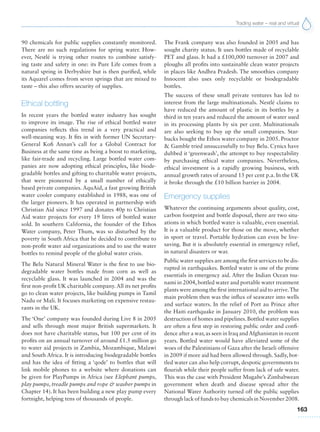 Trading water – real and virtual
163
90 chemicals for public supplies constantly monitored.
There are no such regulations for spring water. How-
ever, Nestlé is trying other routes to combine satisfy-
ing taste and safety in one: its Pure Life comes from a
natural spring in Derbyshire but is then purified, while
its Aquarel comes from seven springs that are mixed to
taste – this also offers security of supplies.
Ethical bottling
In recent years the bottled water industry has sought
to improve its image. The rise of ethical bottled water
companies reflects this trend in a very practical and
well-meaning way. It fits in with former UN Secretary-
General Kofi Annan’s call for a Global Contract for
Business at the same time as being a boost to marketing,
like fair-trade and recycling. Large bottled water com-
panies are now adopting ethical principles, like biode-
gradable bottles and gifting to charitable water projects,
that were pioneered by a small number of ethically
based private companies. AquAid, a fast growing British
water cooler company established in 1988, was one of
the larger pioneers. It has operated in partnership with
Christian Aid since 1997 and donates 40p to Christian
Aid water projects for every 19 litres of bottled water
sold. In southern California, the founder of the Ethos
Water company, Peter Thum, was so disturbed by the
poverty in South Africa that he decided to contribute to
non-profit water aid organizations and to use the water
bottles to remind people of the global water crisis.
The Belu Natural Mineral Water is the first to use bio-
degradable water bottles made from corn as well as
recyclable glass. It was launched in 2004 and was the
first non-profit UK charitable company. All its net profits
go to clean water projects, like building pumps in Tamil
Nadu or Mali. It focuses marketing on expensive restau-
rants in the UK.
The ‘One’ company was founded during Live 8 in 2005
and sells through most major British supermarkets. It
does not have charitable status, but 100 per cent of its
profits on an annual turnover of around £1.5 million go
to water aid projects in Zambia, Mozambique, Malawi
and South Africa. It is introducing biodegradable bottles
and has the idea of fitting a ‘qode’ to bottles that will
link mobile phones to a website where donations can
be given for PlayPumps in Africa (see Elephant pumps,
play pumps, treadle pumps and rope & washer pumps in
Chapter 14). It has been building a new play pump every
fortnight, helping tens of thousands of people.
The Frank company was also founded in 2005 and has
sought charity status. It uses bottles made of recyclable
PET and glass. It had a £100,000 turnover in 2007 and
ploughs all profits into sustainable clean water projects
in places like Andhra Pradesh. The smoothies company
Innocent also uses only recyclable or biodegradable
bottles.
The success of these small private ventures has led to
interest from the large multinationals. Nestlé claims to
have reduced the amount of plastic in its bottles by a
third in ten years and reduced the amount of water used
in its processing plants by six per cent. Multinationals
are also seeking to buy up the small companies. Star-
bucks bought the Ethos water company in 2005. Proctor
& Gamble tried unsuccessfully to buy Belu. Cynics have
dubbed it ‘greenwash’, the attempt to buy respectability
by purchasing ethical water companies. Nevertheless,
ethical investment is a rapidly growing business, with
annual growth rates of around 15 per cent p.a. In the UK
it broke through the £10 billion barrier in 2004.
Emergency supplies
Whatever the continuing arguments about quality, cost,
carbon footprint and bottle disposal, there are two situ-
ations in which bottled water is valuable, even essential.
It is a valuable product for those on the move, whether
in sport or travel. Portable hydration can even be live-
saving. But it is absolutely essential in emergency relief,
in natural disasters or war.
Public water supplies are among the first services to be dis-
rupted in earthquakes. Bottled water is one of the prime
essentials in emergency aid. After the Indian Ocean tsu-
nami in 2004, bottled water and portable water treatment
plants were among the first international aid to arrive.The
main problem then was the influx of seawater into wells
and surface waters. In the relief of Port au Prince after
the Haiti earthquake in January 2010, the problem was
destruction of homes and pipelines.Bottled water supplies
are often a first step in restoring public order and confi-
dence after a war,as seen in Iraq andAfghanistan in recent
years. Bottled water would have alleviated some of the
woes of the Palestinians of Gaza after the Israeli offensive
in 2009 if more aid had been allowed through. Sadly, bot-
tled water can also help corrupt, despotic governments to
flourish while their people suffer from lack of safe water.
This was the case with President Mugabe’s Zimbabwean
government when death and disease spread after the
National Water Authority turned off the public supplies
through lack of funds to buy chemicals in November 2008.
 