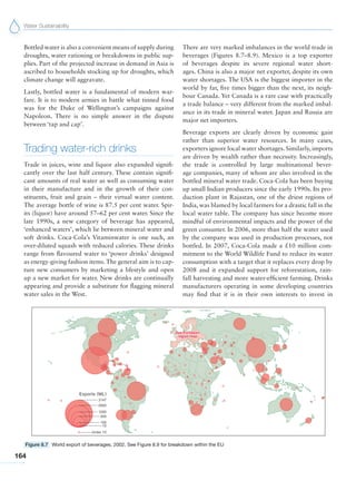 Water Sustainability
164
Bottled water is also a convenient means of supply during
droughts, water rationing or breakdowns in public sup-
plies. Part of the projected increase in demand in Asia is
ascribed to households stocking up for droughts, which
climate change will aggravate.
Lastly, bottled water is a fundamental of modern war-
fare. It is to modern armies in battle what tinned food
was for the Duke of Wellington’s campaigns against
Napoleon. There is no simple answer in the dispute
between ‘tap and cap’.
Trading water-rich drinks
Trade in juices, wine and liquor also expanded signifi-
cantly over the last half century. These contain signifi-
cant amounts of real water as well as consuming water
in their manufacture and in the growth of their con-
stituents, fruit and grain – their virtual water content.
The average bottle of wine is 87.5 per cent water. Spir-
its (liquor) have around 57–62 per cent water. Since the
late 1990s, a new category of beverage has appeared,
‘enhanced waters’, which lie between mineral water and
soft drinks. Coca-Cola’s Vitaminwater is one such, an
over-diluted squash with reduced calories. These drinks
range from flavoured water to ‘power drinks’ designed
as energy-giving fashion items.The general aim is to cap-
ture new consumers by marketing a lifestyle and open
up a new market for water. New drinks are continually
appearing and provide a substitute for flagging mineral
water sales in the West.
There are very marked imbalances in the world trade in
beverages (Figures 8.7–8.9). Mexico is a top exporter
of beverages despite its severe regional water short-
ages. China is also a major net exporter, despite its own
water shortages. The USA is the biggest importer in the
world by far, five times bigger than the next, its neigh-
bour Canada. Yet Canada is a rare case with practically
a trade balance – very different from the marked imbal-
ance in its trade in mineral water. Japan and Russia are
major net importers.
Beverage exports are clearly driven by economic gain
rather than superior water resources. In many cases,
exporters ignore local water shortages. Similarly, imports
are driven by wealth rather than necessity. Increasingly,
the trade is controlled by large multinational bever-
age companies, many of whom are also involved in the
bottled mineral water trade. Coca-Cola has been buying
up small Indian producers since the early 1990s. Its pro-
duction plant in Rajastan, one of the driest regions of
India, was blamed by local farmers for a drastic fall in the
local water table. The company has since become more
mindful of environmental impacts and the power of the
green consumer. In 2006, more than half the water used
by the company was used in production processes, not
bottled. In 2007, Coca-Cola made a £10 million com-
mitment to the World Wildlife Fund to reduce its water
consumption with a target that it replaces every drop by
2008 and it expanded support for reforestation, rain-
fall harvesting and more water-efficient farming. Drinks
manufacturers operating in some developing countries
may find that it is in their own interests to invest in
Figure 8.7 World export of beverages, 2002. See Figure 8.9 for breakdown within the EU
 
