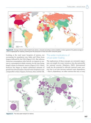 Trading water – real and virtual
167
Looking at the total water footprint of nations, not
accounting for population size, India and China loom
largest, followed by the USA (Figure 8.11). But whereas
American consumption relies heavily on imports to sus-
tain it, consumption in India remains, for the time being,
largely reliant on domestic sources (Figure 8.12). China,
however, has begun to import substantial amounts of
goods from abroad and its external water footprint is now
comparable to that of Japan, Germany, Italy and the UK.
The wider implications of
virtual water trading
The implications of these concepts are extremely impor-
tant, not simply for water resources, but also potentially
for national security (Hoekstra, 2009). International
trade has the potential to alleviate national water scar-
city, but it can also increase national water dependency
– that is, dependency on other nations that may or may
Figure 8.10 Average national water footprint per person, coloured according to above (redder) or below (greener) the global average of
1243 m3
/capita/year for washing, drinking and the production of food and other consumer goods
Figure 8.11 The total water footprint of nations
 