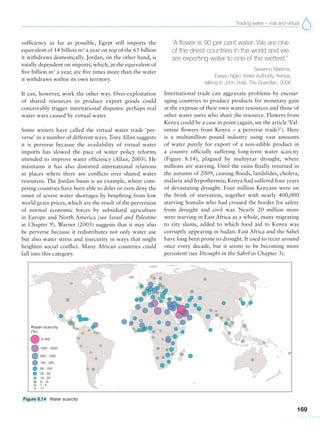 Trading water – real and virtual
169
sufficiency as far as possible, Egypt still imports the
equivalent of 14 billion m3
a year on top of the 65 billion
it withdraws domestically. Jordan, on the other hand, is
totally dependent on imports, which, at the equivalent of
five billion m3
a year, are five times more than the water
it withdraws within its own territory.
It can, however, work the other way. Over-exploitation
of shared resources to produce export goods could
conceivably trigger international disputes: perhaps real
water wars caused by virtual water.
Some writers have called the virtual water trade ‘per-
verse’ in a number of different ways. Tony Allan suggests
it is perverse because the availability of virtual water
imports has slowed the pace of water policy reforms
intended to improve water efficiency (Allan, 2003). He
maintains it has also distorted international relations
in places where there are conflicts over shared water
resources. The Jordan basin is an example, where com-
peting countries have been able to defer or even deny the
onset of severe water shortages by benefiting from low
world grain prices, which are the result of the perversion
of normal economic forces by subsidized agriculture
in Europe and North America (see Israel and Palestine
in Chapter 9). Warner (2003) suggests that it may also
be perverse because it redistributes not only water use
but also water stress and insecurity in ways that might
heighten social conflict. Many African countries could
fall into this category.
‘A flower is 90 per cent water. We are one
of the driest countries in the world and we
are exporting water to one of the wettest.’
Severino Maitima,
Ewaso Ngiro Water Authority, Kenya,
talking to John Vidal, The Guardian, 2006
International trade can aggravate problems by encour-
aging countries to produce products for monetary gain
at the expense of their own water resources and those of
other water users who share the resource. Flowers from
Kenya could be a case in point (again, see the article‘Val-
entine flowers from Kenya – a perverse trade?’). Here
is a multimillion pound industry using vast amounts
of water purely for export of a non-edible product in
a country officially suffering long-term water scarcity
(Figure 8.14), plagued by multiyear drought, where
millions are starving. Until the rains finally returned in
the autumn of 2009, causing floods, landslides, cholera,
malaria and hypothermia, Kenya had suffered four years
of devastating drought. Four million Kenyans were on
the brink of starvation, together with nearly 400,000
starving Somalis who had crossed the border for safety
from drought and civil war. Nearly 20 million more
were starving in East Africa as a whole, many migrating
to city slums, added to which food aid to Kenya was
corruptly appearing in Sudan. East Africa and the Sahel
have long been prone to drought. It used to recur around
once every decade, but it seems to be becoming more
persistent (see Drought in the Sahel in Chapter 3).
Figure 8.14 Water scarcity
 