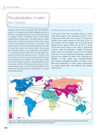 Water Sustainability
170
Although the river basin is generally seen as the appro-
priate unit for analysing freshwater availability and use, it
becomes increasingly important to put freshwater issues
in a global context. International trade of commodities
implies flows of ‘virtual water’ over large distances, where
virtual water should be understood as the total volume
of water that is required to produce a commodity. ‘Total
volume’ refers to the sum of rainwater (relevant in the case
of crops) and ground and surface water. Virtual water
flows between nations can be estimated from statistics
on international product trade and the virtual water con-
tent per product in the exporting country. The latter is the
sum of the crop and/or process water requirements per
unit of product. As an example, the virtual water content
(m3
/ton) of a livestock product is calculated based on the
virtual water content of the feed and the volumes of drink-
ing and service water consumed during the lifetime of the
animal and the process water requirements to process
the animal products.
International virtual water flows
In the period 1997–2001 the global volume of virtual
water flows related to the international trade in com-
modities was 1625 billion m3
/yr. Figure 8.15 shows the
average virtual water balances at the level of the 13
world regions and the biggest net virtual water flows
between those regions. About 80 per cent of these
virtual water flows relate to the trade in agricultural
products, while the remainder is related to industrial
product trade. An estimated 16 per cent of the global
water use is not for producing domestically consumed
products but products for export. With increasing glo-
balization of trade, global water interdependencies
and overseas externalities are likely to increase. At the
same time liberalization of trade creates opportunities
to increase global water use efficiency and physical
water savings.
The globalization of water
Arjen Y. Hoekstra
Figure 8.15 Regional virtual water balances and net interregional virtual water flows related to the trade in agricultural products
(1997–2001). Only the largest net flows, greater than ten Gm3
/yr, are shown
 