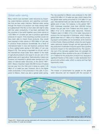 Trading water – real and virtual
171
Global water saving
Many nations save domestic water resources by import-
ing water-intensive products and exporting commodi-
ties that are less water intensive. National water saving
through the import of a product can imply saving water
at a global level if the flow is from sites with high to sites
with low water productivity. It has been estimated that
the countries in the world together use a total volume of
1253 billion m3
of water per year to produce agricultural
products for export. If the importing countries would not
have been able to import those products, they would
have required a total volume of 1605 billion m3
per year
to produce those products domestically. As a result of
international trade in crop and livestock products there
is thus a global water saving of 352 billion m3
per year
(Figure 8.16). This saving is equivalent to 28 per cent of
the international virtual water flows related to the trade
of agricultural products and equal to six per cent of the
global water use in agriculture. National policy makers are
however not interested in global water savings but in the
status of national water resources. In the period 1997–
2001, Mexico imported nearly 500,000 tonnes of husked
rice per year from the USA and in doing so saved 1.06
billion m3
of water per year. However, due to the higher
water productivity in rice production in the USA, if com-
pared to Mexico, there was also a global water saving.
The rice exported to Mexico was produced in the USA
using 0.62 billion m3
of water per year, which means that
the global water saving amounted to 0.44 billion m3
per
year. International trade can also be less efficient from a
global point of view. For instance, in the period 1997–
2001 Indonesia imported more than 400,000 tonnes
broken rice per year from Thailand and thus saved 1.3
billion m3
/yr of its national water resources. However,
Thailand used 2.3 billion m3
/yr of its water resources to
produce the rice exported to Indonesia, which implies a
global water loss of 1 billion m3
/yr. Water use for produc-
ing export commodities can be beneficial, as for instance
in Côte d’Ivoire, Ghana and Brazil, where the use of green
water resources (mainly through rain-fed agriculture) for
the production of stimulant crops for export has a positive
economic impact on the national economy. The opportu-
nity cost of the rainwater applied does not outweigh the
benefits gained. More doubtful is the use of 28 billion m3
/
yr in Thailand for the production of export rice, because a
significant fraction of this water is water abstracted from
ground and surface water, which is scarce and has high
opportunity costs.
Water footprints
The impact of consumption by people on the global
water resources can be mapped with the concept of
Figure 8.16 Global water savings associated with international trade of agricultural products (1997–2001). Only individual savings of
over five billion m3
a year are included
 
