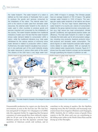 Water Sustainability
172
Unsustainable production for export can also harm the
environment, as seen in the Aral Sea (see The Aral Sea:
lost and gained? in Chapter 15). Chapagain et al (2006)
take this argument further by suggesting that European
consumers of cotton goods have been indirectly respon-
sible for 20 per cent of the drying up of the Aral Sea.
Hoekstra points out that the Japanese consume large
quantities of American cereals and soybean, and so
the ‘water footprint’. The water footprint of a nation is
defined as the total volume of freshwater that is used
to produce the goods and services consumed by
the inhabitants of the nation. The internal water foot-
print is the volume of water used from domestic water
resources; the external water footprint is the volume of
water used in other countries to produce goods and
services imported and consumed by the inhabitants of
the country. The water footprint deviates from traditional
indicators of water use in the fact that the water footprint
shows water demand related to consumption within a
nation, while the traditional indicators (e.g. total water
withdrawal for the various sectors of economy) show
water demand in relation to production within a nation.
Furthermore, the water footprint visualizes how consum-
ers in one particular part of the world indirectly employ
the water resources in various other parts of the world.
The citizens of the USA have a very large water foot-
print, 2480 m3
/cap/yr in average. The Chinese people
have an average footprint of 700 m3
/cap/yr. The global
average water footprint is 1243 m3
/cap/yr. The aver-
age per capita water footprints of all nations are shown
in Figure 8.10. The four major factors determining the
water footprint of a country are: volume of consumption
(related to the gross national income); consumption pat-
tern (e.g. high versus low meat consumption); climate
(growth conditions); and agricultural practice (water use
efficiency). The total water footprint of a nation or region
indicates the total water use for all consumption catego-
ries, including crop products, livestock products indus-
trial products and domestic water consumption. The
above figures on water footprints exclude water require-
ments related to water pollution. With an example for
cotton-related water requirements, however, Figure 8.17
shows how the water footprint concept can be extended
through quantifying the impacts of pollution as well.
contribute to the mining of aquifers, like the Ogallala,
emptying rivers, like the Colorado, and increasing evap-
oration losses from irrigation (Hoekstra and Chapagain,
2008). Similarly, the 6.5 million tonnes of goods China
exports to the UK alone each year are contributing to
the falling water tables in the North China Plain and the
drying up of the Hwangho.
Figure 8.17 The water footprint of people in the enlarged European Union (EU25) related to their consumption of cotton products
(1997–2001)
 