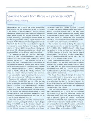 Trading water – real and virtual
173
Flower exports are, for Kenya, the largest earner of for-
eign currency after tea, amounting to around $250 million
a year. Around 70 per cent of Kenya’s exports go to The
Netherlands, where most of the flowers pass through the
Dutch flower auctions and may be re-exported around
Europe, and nearly 20 per cent goes direct to the UK. In
the first six years of this century, exports increased 250
per cent. A fifth of these annual earnings come from St
Valentine’s Day flowers: little wonder that armed guards
were deployed around the flower farms during the tribal
clashes in February 2007. Kenya’s flower industry sup-
ports over 1.5 million people directly and indirectly and
produces 90 per cent of all flower exports from Africa.
Yet it is a voracious water user in a country where water
is scarce: in 2006 the floriculture industry consumed 7.5
million m3
of blue and green water. It takes 32.5 litres to
grow just one bunch of 12 roses. It requires a further 16.5
litres of grey water to dilute fertilizers and pesticides to an
environmentally safe level. In terms of the annual transfer
of virtual water, trade with The Netherlands is equivalent to
over 5 million m3
of water and a further 1.5 million m3
goes
direct to the UK. Although the industry consumes well
under one per cent of Kenya’s national water resources,
it has a substantial impact on society and environment
within and downstream of the flower-growing areas.
To support this production, fertilizer use increased by
a fifth between the mid-1980s and mid-1990s, and high
levels of pesticides have been blamed for the death of
raptors in the River Ngiro. Chapagain (2006) calculates
that 44 m3
of clean water are needed for every tonne of
flowers grown to dilute wastewaters to safe levels. Based
on this estimate, the volume of water needed to dilute
the agrochemicals in the wastewater from Kenya’s flower
industry to permissible levels rose from about 326,568 m3
a year in 1980 to 3.8 million in 2006.
The water level in Lake Naivasha, which lies down-
stream from Kenya’s largest floriculture region, began
falling in the 1980s just as the floriculture industry was
established. The lake is particularly sensitive to changes
in river inflows because the underlying groundwater
mainly drains away from the lake. The River Ngiro that
runs through the Naivasha flower growing area now stops
nearly 100 km short and the head of the Ngiro Water
Authority claims the big flower firms are ‘stealing’ water
in unsustainable quantities (Vidal, 2006). Conflicts over
water have broken out between the large international
horticultural companies that control most of the produc-
tion and the small, independent pastoral farmers.
The economic imperative is strong. The economic
return per cubic metre of water increased from about
£2.75 in 1980 to £25.5 in 2002. In the early 1980s, Kenya
was anxious for foreign exchange earnings and then in
the 1990s the prices for its other major exports, tea and
coffee, dropped. The area under floriculture around Naiva-
sha and Thika increased tenfold over this period, and the
water footprint increased proportionally.
Using the water footprint methodology outlined by Orr
and Chapagain (2006), blue water use alone in the Kenyan
flower industry increased nearly tenfold up to 2.5 million
m3
in 2006. Blue and green water combined increased
from 643,834 m3
in 1980 and 7.5 million in 2006. To this
must be added nearly 4 million m3
a year if agrochemicals
are to be diluted to safe levels.
The Kenya Flower Council attempts to reduce the
environmental impact by encouraging use of electron-
ically-controlled drip irrigation and restricting the use
of agrochemicals. Members of the Council account for
almost 70 per cent of all exports. However, the increased
efficiency in water use has been more or less balanced by
the rapid growth in the industry.
There is concern that Kenya’s loss of its Least Devel-
oped Country status in 2007, under which it could avoid
import duties, might eventually lead to the international
companies moving production out of the country, per-
haps to Ethiopia, Uganda or Tanzania. International
companies are inherently more footloose and will try to
benefit from every economic incentive and lower regula-
tory controls whenever possible. Production continues to
increase for the time being, although the highest year-on-
year increase (26 per cent) was back in 2002.
Valentine flowers from Kenya – a perverse trade?
Róisín Murray-Williams
 