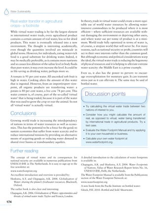 Water Sustainability
174
Real water transfer in agricultural
crops– a footnote
While virtual water trading is by far the largest element
in international water trade, every agricultural product
contains a certain amount of real water, less so for dried
products. This water is eventually released into a new
environment. The thought is interesting academically,
even though the quantities involved are miniscule in
global terms. However, for individuals, eating water-rich
food is a good substitute for drinking water. Indeed, it
may be medically preferable, as it contains more nutrients
and so causes less dilution of the saline level in body fluids
than pure water; it may even increase the level. It could be
as life-saving as drinking water, perhaps more so.
A tomato is 95 per cent water. All uncooked soft fruit is
high in water. Cooking alters the amount of this water
that is ingested. However, from an import/export view-
point, all organic products are transferring water: a
potato is 80 per cent water, a live cow 74 per cent. This
water content is, of course, part of the so-called ‘virtual
water’ that is being traded, because it is part of the water
that was used to grow the crop or rear the animal. So not
all ‘virtual water’ is actually virtual.
Conclusions
Growing world trade is increasing the interdependency
of nations in terms of water resources as well as econo-
mies. This has the potential to be a force for the good: to
sustain economies that suffer from water scarcity and to
reduce international tensions by providing an alternative
means of acquiring goods or reducing water demand in
shared river basins or transboundary aquifers.
In theory, trade in virtual water could create a more equi-
table use of world water resources by allowing water-
intensive commodities to be produced where it is most
efficient – where sufficient resources are available with-
out damaging the environment or depriving other users,
and where water use per tonne of product is at a mini-
mum. World trade fully optimized in terms of water is,
of course, a utopian world that will never be. For many
reasons, such as national security or profit, countries will
act in their own interests rather than the common good.
But although economic and political considerations warp
the ideal,the virtual water trade is reducing the hegemony
of physical resources and it is helping to alleviate extreme
water scarcity: the Middle East is a prime example.
Even so, it also has the power to pervert: to encour-
age overexploitation for monetary gain. It can transmit
stress just as it can alleviate it. The same may be said of
bottled water.
Further reading
The concept of virtual water and its consequences for
national security are available in numerous publications from
UNESCO-IHE in The Netherlands. It is easy to sign up to the
free newsletter at:
www.waterfootprint.org
An excellent introduction and overview is provided by:
Hoekstra, A.Y. and Chapagain, A.K. 2008. Globalization of
Water: sharing the planet’s freshwater resources. Blackwell,
Oxford.
The earlier book is also clear and interesting:
Chapagain,A.K. 2006. Globalisation of Water: opportunities and
threats of virtual water trade. Taylor and Francis, London.
A detailed introduction to the calculation of water footprints
is available in:
Chapagain, A.K. and Hoekstra, A.Y. 2004. Water Footprints
of Nations. Value of Water Research Report Series No. 16,
UNESCO-IHE, Delft, the Netherlands.
The Water Footprint Manual is available from the Publications
section of the Water Footprint Network at:
www.waterfootprint.org
A new book from the Pacific Institute on bottled water:
Gleick, P.H. 2010. Bottled and Sold. Shearwater.
G Try calculating the virtual water trade between two
nations of interest to you.
G Consider how you might calculate the amount of
real, as opposed to virtual, water being transferred
by international trade in agricultural products. Try a
test case.
G Evaluate the Water Footprint Manual and try applying
it to your own household or business.
G Calculate your own water footprint at
www.waterfootprint.org.
Discussion points
 