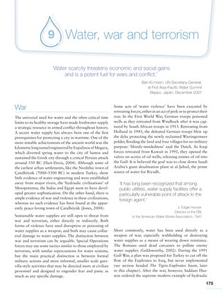 175
Water, war and terrorism9
‘Water scarcity threatens economic and social gains
and is a potent fuel for wars and conflict.’
Ban Ki-moon, UN Secretary-General,
at First Asia-Pacific Water Summit
Beppu, Japan, December 2007
Some acts of ‘water violence’ have been executed by
retreating forces,either in an act of peek or to protect their
rear. In the First World War, German troops poisoned
wells as they retreated from Windhoek after it was cap-
tured by South African troops in 1915. Retreating from
Holland in 1945, the defeated German troops blew up
the dyke protecting the newly reclaimed Wieringermeer
polder, flooding the land and four villages for no military
purpose: ‘bloody-mindedness’ said the Dutch. As Iraqi
forces retreated from Kuwait in 1991, they opened the
valves on scores of oil wells, releasing tonnes of oil into
the Gulf. It is believed the goal was to close down Saudi
Arabia’s giant desalination plant at al-Jubail, the prime
source of water for Riyadh.
‘It has long been recognized that among
public utilities, water supply facilities offer a
particularly vulnerable point of attack to the
foreign agent.’
J. Edgar Hoover,
Director of the FBI,
to the American Water Works Association, 1941
More commonly, water has been used directly as a
weapon of war, especially withholding or destroying
water supplies as a means of wearing down resistance.
The Romans used dead carcasses to pollute enemy
water supplies (Goldsworthy, 2002). During the 1991
Gulf War, a plan was proposed for Turkey to cut off the
flow of the Euphrates to Iraq, but never implemented
(see section headed The Tigris-Euphrates basin, later
in this chapter). After the war, however, Saddam Hus-
sein ordered the supreme modern example of hydraulic
War
The universal need for water and the often critical time
limits to its healthy storage have made freshwater supply
a strategic resource in armed conflict throughout history.
A secure water supply has always been one of the first
prerequisites for protecting a city in wartime. One of the
more notable achievements of the ancient world was the
kilometrelongtunnelengineeredbyEupalinosofMegara,
which diverted spring water to the city of Samos and
sustained the Greek city through a critical Persian attack
around 550 BC (Hart-Davis, 2004). Although some of
the earliest urban settlements, like the Neolithic town of
Çatalhöyük (7000–5500 BC) in modern Turkey, show
little evidence of water engineering and were established
away from major rivers, the ‘hydraulic civilizations’ of
Mesopotamia, the Indus and Egypt seem to have devel-
oped greater sophistication. On the other hand, there is
ample evidence of war and violence in these civilizations,
whereas no such evidence has been found at the appar-
ently peace-loving town of Çatalhöyük (Jones, 2004).
Sustainable water supplies are still open to threat from
war and terrorism, either directly or indirectly. Both
forms of violence have used disruption or poisoning of
water supplies as a weapon, and both may cause collat-
eral damage to water supplies. The distinction between
war and terrorism can be arguable. Special Operations
forces may use some tactics similar to those employed by
terrorists, with similar repercussions for water systems,
but the main practical distinction is between formal
military actions and more informal, smaller scale guer-
rilla-style activities that may be directed more at civilian
personnel and designed to engender fear and panic as
much as any specific damage.
 