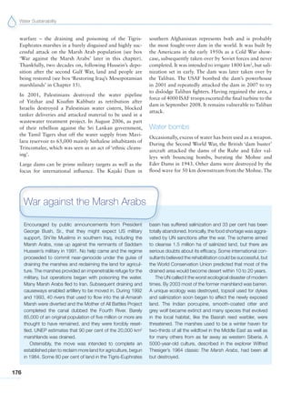 Water Sustainability
176
warfare – the draining and poisoning of the Tigris-
Euphrates marshes in a barely disguised and highly suc-
cessful attack on the Marsh Arab population (see box
‘War against the Marsh Arabs’ later in this chapter).
Thankfully, two decades on, following Hussein’s depo-
sition after the second Gulf War, land and people are
being restored (see box ‘Restoring Iraq’s Mesopotamian
marshlands’ in Chapter 15).
In 2001, Palestinians destroyed the water pipeline
of Yitzhar and Kisufim Kabbutz as retribution after
Israelis destroyed a Palestinian water cistern, blocked
tanker deliveries and attacked material to be used in a
wastewater treatment project. In August 2006, as part
of their rebellion against the Sri Lankan government,
the Tamil Tigers shut off the water supply from Mavi-
laru reservoir to 65,000 mainly Sinhalese inhabitants of
Trincomalee, which was seen as an act of ‘ethnic cleans-
ing’.
Large dams can be prime military targets as well as the
focus for international influence. The Kajaki Dam in
southern Afghanistan represents both and is probably
the most fought-over dam in the world. It was built by
the Americans in the early 1950s as a Cold War show-
case, subsequently taken over by Soviet forces and never
completed. It was intended to irrigate 1800 km2
, but sali-
nization set in early. The dam was later taken over by
the Taliban. The USAF bombed the dam’s powerhouse
in 2001 and repeatedly attacked the dam in 2007 to try
to dislodge Taliban fighters. Having regained the area, a
force of 4000 ISAF troops escorted the final turbine to the
dam in September 2008. It remains vulnerable to Taliban
attack.
Water bombs
Occasionally, excess of water has been used as a weapon.
During the Second World War, the British ‘dam buster’
aircraft attacked the dams of the Ruhr and Eder val-
leys with bouncing bombs, bursting the Mohne and
Eder Dams in 1943. Other dams were destroyed by the
flood wave for 50 km downstream from the Mohne. The
Encouraged by public announcements from President
George Bush, Sr., that they might expect US military
support, Shi’ite Muslims in southern Iraq, including the
Marsh Arabs, rose up against the remnants of Saddam
Hussein’s military in 1991. No help came and the regime
proceeded to commit near-genocide under the guise of
draining the marshes and reclaiming the land for agricul-
ture. The marshes provided an impenetrable refuge for the
military, but operations began with poisoning the water.
Many Marsh Arabs fled to Iran. Subsequent draining and
causeways enabled artillery to be moved in. During 1992
and 1993, 40 rivers that used to flow into the al-Amarah
Marsh were diverted and the Mother of All Battles Project
completed the canal dubbed the Fourth River. Barely
85,000 of an original population of five million or more are
thought to have remained, and they were forcibly reset-
tled. UNEP estimates that 90 per cent of the 20,000 km2
marshlands was drained.
Ostensibly, the move was intended to complete an
established plan to reclaim more land for agriculture, begun
in 1984. Some 80 per cent of land in the Tigris-Euphrates
basin has suffered salinization and 33 per cent has been
totally abandoned. Ironically, the food shortage was aggra-
vated by UN sanctions after the war. The scheme aimed
to cleanse 1.5 million ha of salinized land, but there are
serious doubts about its efficacy. Some international con-
sultants believed the rehabilitation could be successful, but
the World Conservation Union predicted that most of the
drained area would become desert within 10 to 20 years.
The UN called it the worst ecological disaster of modern
times. By 2003 most of the former marshland was barren.
A unique ecology was destroyed, topsoil used for dykes
and salinization soon began to affect the newly exposed
land. The Indian porcupine, smooth-coated otter and
grey wolf became extinct and many species that evolved
in the local habitat, like the Basrah reed warbler, were
threatened. The marshes used to be a winter haven for
two-thirds of all the wildfowl in the Middle East as well as
for many others from as far away as western Siberia. A
5000-year-old culture, described in the explorer Wilfred
Thesiger’s 1964 classic The Marsh Arabs, had been all
but destroyed.
War against the Marsh Arabs
 