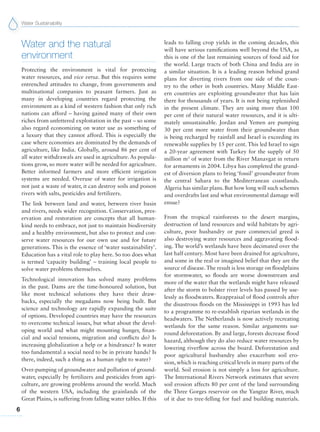Water Sustainability
6
Water and the natural
environment
Protecting the environment is vital for protecting
water resources, and vice versa. But this requires some
entrenched attitudes to change, from governments and
multinational companies to peasant farmers. Just as
many in developing countries regard protecting the
environment as a kind of western fashion that only rich
nations can afford – having gained many of their own
riches from unfettered exploitation in the past – so some
also regard economizing on water use as something of
a luxury that they cannot afford. This is especially the
case where economies are dominated by the demands of
agriculture, like India. Globally, around 86 per cent of
all water withdrawals are used in agriculture. As popula-
tions grow, so more water will be needed for agriculture.
Better informed farmers and more efficient irrigation
systems are needed. Overuse of water for irrigation is
not just a waste of water, it can destroy soils and poison
rivers with salts, pesticides and fertilizers.
The link between land and water, between river basin
and rivers, needs wider recognition. Conservation, pres-
ervation and restoration are concepts that all human-
kind needs to embrace, not just to maintain biodiversity
and a healthy environment, but also to protect and con-
serve water resources for our own use and for future
generations. This is the essence of ‘water sustainability’.
Education has a vital role to play here. So too does what
is termed ‘capacity building’ – training local people to
solve water problems themselves.
Technological innovation has solved many problems
in the past. Dams are the time-honoured solution, but
like most technical solutions they have their draw-
backs, especially the megadams now being built. But
science and technology are rapidly expanding the suite
of options. Developed countries may have the resources
to overcome technical issues, but what about the devel-
oping world and what might mounting hunger, finan-
cial and social tensions, migration and conflicts do? Is
increasing globalization a help or a hindrance? Is water
too fundamental a social need to be in private hands? Is
there, indeed, such a thing as a human right to water?
Over-pumping of groundwater and pollution of ground-
water, especially by fertilizers and pesticides from agri-
culture, are growing problems around the world. Much
of the western USA, including the grainlands of the
Great Plains, is suffering from falling water tables. If this
leads to falling crop yields in the coming decades, this
will have serious ramifications well beyond the USA, as
this is one of the last remaining sources of food aid for
the world. Large tracts of both China and India are in
a similar situation. It is a leading reason behind grand
plans for diverting rivers from one side of the coun-
try to the other in both countries. Many Middle East-
ern countries are exploiting groundwater that has lain
there for thousands of years. It is not being replenished
in the present climate. They are using more than 100
per cent of their natural water resources, and it is ulti-
mately unsustainable. Jordan and Yemen are pumping
30 per cent more water from their groundwater than
is being recharged by rainfall and Israel is exceeding its
renewable supplies by 15 per cent. This led Israel to sign
a 20-year agreement with Turkey for the supply of 50
million m3
of water from the River Manavgat in return
for armaments in 2004. Libya has completed the grand-
est of diversion plans to bring ‘fossil’ groundwater from
the central Sahara to the Mediterranean coastlands.
Algeria has similar plans. But how long will such schemes
and overdrafts last and what environmental damage will
ensue?
From the tropical rainforests to the desert margins,
destruction of land resources and wild habitats by agri-
culture, poor husbandry or pure commercial greed is
also destroying water resources and aggravating flood-
ing. The world’s wetlands have been decimated over the
last half century. Most have been drained for agriculture,
and some in the real or imagined belief that they are the
source of disease.The result is less storage on floodplains
for stormwater, so floods are worse downstream and
more of the water that the wetlands might have released
after the storm to bolster river levels has passed by use-
lessly as floodwaters. Reappraisal of flood controls after
the disastrous floods on the Mississippi in 1993 has led
to a programme to re-establish riparian wetlands in the
headwaters. The Netherlands is now actively recreating
wetlands for the same reason. Similar arguments sur-
round deforestation. By and large, forests decrease flood
hazard, although they do also reduce water resources by
lowering riverflow across the board. Deforestation and
poor agricultural husbandry also exacerbate soil ero-
sion, which is reaching critical levels in many parts of the
world. Soil erosion is not simply a loss for agriculture.
The International Rivers Network estimates that severe
soil erosion affects 80 per cent of the land surrounding
the Three Gorges reservoir on the Yangtze River, much
of it due to tree-felling for fuel and building materials.
 