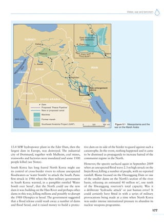 Water, war and terrorism
177
Figure 9.1 Mesopotamia and the
war on the Marsh Arabs
13.4 MW hydropower plant in the Eder Dam, then the
largest dam in Europe, was destroyed. The industrial
city of Dortmund, together with Mulheim, coal mines,
ironworks and factories were inundated and some 1500
people killed (see Notes).
South Korea has long feared North Korea might use
its control of cross-border rivers to release unexpected
floodwaters as ‘water bombs’ to attack the South. Panic
first struck in 1986 when the then military government
in South Korea warned, in a pamphlet entitled ‘Water
bomb over Seoul’, that the North could use the new
dam it was building on the Han River and perhaps other
dams in this way, killing millions and possibly to disrupt
the 1988 Olympics in Seoul. The government suggested
that a flood release could wash away a number of dams
and flood Seoul, and it raised money to build a protec-
tive dam on its side of the border to guard against such a
catastrophe. In the event, nothing happened and it came
to be dismissed as propaganda to increase hatred of the
communist regime in the North.
However, the spectre surfaced again in September 2009
when an unexpected flood wave 2.3 m high struck on the
Imjin River, killing a number of people, with no reported
rainfall. Blame focused on the Hwanggang Dam or one
of the smaller dams on the North’s section of the river
basin, releasing an estimated 40 million m3
, one tenth
of the Hwanggang reservoir’s total capacity. Was it
a deliberate ‘hydraulic attack’ or just human error? It
could certainly have fitted in with a series of military
provocations being made at a time when North Korea
was under intense international pressure to abandon its
nuclear weapons programme.
 