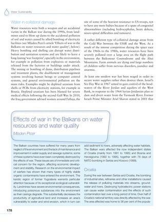 Water Sustainability
178
Water in collateral damage
Water resources were both a weapon and an accidental
victim in the Balkan war during the 1990s, from land-
mines used to blow up dams to the accidental pollution
of soil and water caused by allied bombing of electricity
facilities (see Mladen Picer’s article ‘Effects of war in the
Balkans on water resources and water quality’, below).
Heavy bombing and shelling can disrupt water distri-
bution and sanitation systems and are likely to leave a
long-lasting‘war footprint’, specially in the environment,
for example in pollution from explosives or materials
released from the factories or buildings under attack.
The mining or bombing of dams, distribution pipelines
and treatment plants, the disablement of management
systems involving human beings or computer control
systems, and general environmental pollution are the
main risks. Examples might be depleted uranium from
shells or PCBs from electricity stations, for example in
Bosnia. Depleted uranium has been blamed for severe
medical effects following the second Gulf War. In 2010,
the Iraq government advised women around Falluja, the
site of some of the heaviest resistance to US troops, not
to have any more babies because of a spate of congenital
abnormalities (including hydrocephalus, heart defects,
neuro-spinal difficulties and tumours).
A rather different type of collateral damage arose from
the Cold War between the USSR and the West. As a
result of the intense competition during the space race
of the 1960s to the 1980s, water resources have been
severely polluted over a large area on the flight path
between the Baikonour Cosmodrome and the Altai
Mountains. Farm animals are dying and large numbers
of children suffer from nervous disorders, jaundice and
anaemia.
At least one modern war has been waged in order to
secure water supplies rather than destroy them. Israel’s
Six-Day War in 1967 aimed to gain control of the head-
waters of the River Jordan and aquifers of the West
Bank, in response to the 1964 Syrian-Jordanian plan to
dam and divert water from the Yarmouk River. Former
Israeli Prime Minister Ariel Sharon stated in 2001 that
The Balkan countries have suffered for many years from
neglectoftheenvironmentandthelackofmaintenanceand
improvement in water supply and sewage systems; some
of these systems have even been completely destroyed by
the effects of war. These issues are of immediate and criti-
cal concern for the region, affecting economic develop-
ment and stability. Research on the environmental impact
of warfare has shown that many types of highly stable
organic contaminants have entered the environment. The
karstic region of former Yugoslavia warrants particular
attention because of its exceptional ecological vulnerabil-
ity. Landmines have severe environmental consequences,
introducing poisonous substances into the environment
as their casings degrade. This substantially decreases the
productivity of agricultural land and increases an area’s
vulnerability to water and wind erosion, which in turn can
add sediment to rivers, adversely affecting water habitats.
The Balkan wars affected the now independent states
of Croatia (mainly from 1991 to 1995) and Bosnia and
Herzegovina (1992 to 1995), together with 78 days of
NATO bombing in Serbia and Kosovo (1999).
Croatia
During the war between Serbia and Croatia, the bombing
of industrial sites, refineries and other installations caused
the release of polluting materials into streams, ground-
water and rivers. Destroying hydroelectric power stations
can cause water contamination and the effects of such
contamination last over a long period of time. Over half of
Croatia’s national territory was directly affected by the war.
The area affected was home to 36 per cent of the popula-
Effects of war in the Balkans on water
resources and water quality
Mladen Picer
 