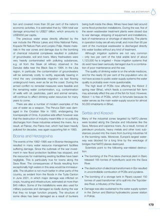 Water, war and terrorism
179
tion and covered more than 30 per cent of the nation’s
economic activities. It is estimated that by 1994 total war
damage amounted to US$27 billion, which amounts to
US$5650 per capita.
The precious water areas directly affected by the
war include the Plitvice Lakes and Krka National Parks,
Kopacki Rit Nature Park and Lonjsko Polje. Waste mate-
rials in the war zones and damage due to the bombing
of chemical industrial complexes resulted in pollution
of groundwater, soil and rivers. Many freshwaters were
very heavily contaminated with polluting substances,
e.g. oil from the Sisak oil refinery observed in the
Danube delta near the Black Sea in 1994. In the Lika
region, in particular, the contamination of groundwaters
will be extremely costly to rectify, especially bearing in
mind the very considerable migration via fast flowing
underground rivers, even as far as the coast. During the
armed conflict no remedial measures were feasible and
the remaining water contamination, e.g. contamination
of wells with oil, pesticides, paint and animal remains,
will continue to affect drinking water resources for many
years to come.
There are also a number of modern examples of the
use of water as a weapon. The Peruca Dam was dam-
aged in the Croatian War in 1993, endangering the
townspeople of Omis. A positive side effect however was
that the destruction of industry meant little or no polluting
discharges from these industries entered the rivers. As a
result, at Pakrac, the Pakra river, which had been heavily
polluted for decades, was again supporting fish in 1993.
Bosnia and Herzegovina
The events of the 1992–1995 war in Bosnia-Herzegovina
resulted in many water resource management facilities
suffering damage. Since the outbreak of the war invest-
ment in new flood protection facilities has stopped, and
the resources for maintaining existing facilities have been
negligible. This is particularly true for towns along the
Sava River. The consequences of floods resulting from
exceptionally high waters in this area would be immeasur-
able. The situation is not much better in other parts of the
country, as evident from the floods in the Tuzla Canton
in June 2001, in which major damage was inflicted on
crops, housing and infrastructure, estimated at more than
$45 million. Some of the installations were also used for
military purposes and damaged so badly during the war
that they no longer function properly. The structure of
some dikes has been damaged as a result of bunkers
being built inside the dikes. Mines have been laid around
some flood protection installations. During the war, five of
the seven wastewater treatment plants were closed due
to war damage, stripping of equipment and installations,
lack of maintenance or shortage of electricity. The plants
in operation today are all very small, and more than 95 per
cent of the municipal wastewater is discharged directly
into water bodies without any kind of treatment.
Although irrigation systems are not very common
– only two per cent of the total arable land of about
1,123,000 ha is irrigated – those irrigation systems that
do exist have been seriously damaged due to a combina-
tion of poor maintenance and the war.
The quality of drinking water is on the whole mediocre,
and for the nearly 50 per cent of the population who do
not have access to public water supply systems the water
quality is probably even more questionable.
The high level of PCBs now affecting the Klokot 2
spring near Bihac´, which feeds a commercial fish farm
may adversely affect the use of the fish for food. However,
Klokot 1 is free of PCBs, which is fortunate because its
water serves as the main water-supply source for almost
50,000 inhabitants in Bihac´.
Serbia and Kosovo
Many of the industrial zones targeted by NATO planes
were located along the Danube and tributaries like the
Sava, Morava and Lepenica rivers. As a result, tonnes of
petroleum products, heavy metals and other toxic sub-
stances poured into the rivers from burning industries hit
in the bombing raids. Moreover, Europe’s largest water-
way was blocked for a long time by the wreckage of
bridges that NATO planes destroyed.
Scientists point to the following war-related destruc-
tion:
G The bombing of the Prva Iskra chemical plant in Baric
released 165 tonnes of hydrofluoric acid into the Sava
River.
G The destruction of electrical transformers in Bor resulted
in uncontrollable combustion of PCBs and pyralene.
G The bombing of a storage tank in Ripanj caused 150
tonnes of used transformer oil to spill into the Topcider-
ska River, a tributary of the Sava.
G Damage was also sustained to the water supply system
in the Zemun and Bistrica hydroelectric power station
in Polinje.
 