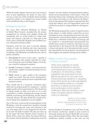 Water Sustainability
180
‘While the border disputes between Syria and ourselves
were of great significance, the matter of water diver-
sion was a stark issue of life and death’. Israeli airstrikes
caused the scheme to be dropped (see section headed
Israel and Palestine later in this chapter).
Emergency services
The recent Nato Advanced Workshop on Threats
to Global Water Security concluded that the present
arrangements for securing water supplies during and
immediately after an armed conflict are ‘rather inad-
equate and amateur’, especially as a large part of the
work is left to NGOs like the Red Cross and Red Cres-
cent (Arlosoroff and Jones, 2009).
Emergency work has two aims: to provide adequate
volumes of water for drinking and, most importantly,
sanitation, and to prevent poisoning and the outbreak
of epidemics. The Workshop concluded that the order of
priority should be:
G First priority: Provision of any water – quantity is
more important than quality, especially for sanita-
tion, because the most immediate danger is from dis-
ease caused by inadequate sanitation.
G Second: Continuity of supplies – restoring and secur-
ing electricity supplies is essential for pumps and con-
trol systems.
G Third: Attend to water quality if the emergency
supply was unsafe. This may involve importing bot-
tles or containers and the provision of portable water
treatment systems.
There should also be a long-term ‘community plan’,
which aims to prepare people for emergencies – and this
applies equally well to natural disasters. This should aim
to educate people on what to do prior to or as early
as possible in a conflict, including safe storage of water,
methods of purifying and disinfecting, and the dangers
of specific diseases. The plan should also include provi-
sion of cheap, basic equipment to secure supplies.
One of the more controversial recommendations of the
Workshop is that the armed forces should be formally
involved in restoring safe water and sanitation at the
very early stages when it is too dangerous for aid work-
ers to enter the field of combat. The idea was taken up
by the future UK Prime Minister David Cameron in
March 2010, a short time before the General Election.
His remarks elicited immediate condemnation from the
charities. Save the Children maintained that the military
should not do humanitarian work because it blurs the
distinction between the combatants and civilians and so
puts civilian aid workers at risk. However, the Depart-
ment for International Development supported the idea,
saying that military and civil organizations need to be
combined as security is a huge problem for aid organiza-
tions.
The Workshop proposed the creation of special sections
of the military or under military control that are more
specialized in water and sanitation provision and resto-
ration than the current military engineers, and noted that
NGOs have a multitude of other aims and interests and
are funded on a non-professional and potentially less
reliable basis, mainly by donations. The hope was also
expressed that in the long-term the UN might develop
a formal and specific set of international rules concern-
ing responsibilities for the protection and restoration of
water supplies and sanitation during armed conflicts.
Military control of the weather
– a future scenario?
‘While some segments of society
will always be reluctant to examine
controversial issues such as weather-
modification, the tremendous military
capabilities that could result from this
field are ignored at our own peril. From
enhancing friendly operations or disrupting
those of the enemy via small-scale tailoring
of natural weather patterns to complete
dominance of global communications
and counterspace control, weather-
modification offers the war fighter a wide-
range of possible options to defeat or
coerce an adversary.’
Weather as a Force Multiplier:
Owning the Weather in 2025.
Research paper presented to the US Air Force
by Colonel TJ House et al, 1996
General Dwight D. Eisenhower once said that all that
the Germans would have needed to keep control of
Normandy during the Second World War was perma-
nent, really bad weather (Fuller, 1990).The only weather
modification method available at that time was fog
 