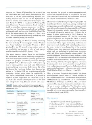 Water, war and terrorism
181
dispersal (see Chapter 17 Controlling the weather), but
the events of the war clearly sowed the seeds in the mili-
tary mind to aim for greater capability. Artificial rain-
making methods came just too late for deployment in
that war, but they were used extensively during the Viet-
nam War (1967–1972) to bog down the Vietcong. The
aim of Operation Popeye was to seed clouds with silver
iodide to extend the monsoon season over North Viet-
nam, Laos and Cambodia, causing floods and landslides,
mainly to degrade and block the Ho Chi Minh Trail. The
USAF flew sorties twice a day for up to 45 days a year
over a five-year period. Unfortunately, the Vietcong were
skilled in operating during the monsoon.
This is old technology. The American military is thinking
far more radically. A research paper entitled ‘Weather
as a Force Multiplier: Owning the Weather in 2025’
produced by the US armed forces outlines some of
the possibilities and purports to offer a ‘road map to
weather-modification in 2025’ (House, 1996).
The water resources aspects focus on precipitation,
fog and storms. The aim of interfering with precipita-
tion could be longer term than currently possible and
include the prospect of inducing starvation through
drought (Table 9.1). The report cites evidence that fog
may be induced, at least on a small scale (100 metres),
to conceal troop movements. And it notes that while
hurricanes, like Hurricane Andrew that destroyed an
airbase in Florida in 1992, are far too powerful to be
controlled, smaller storms might be controllable. It
cites research using black carbon dust as an aerosol in
order to increase evaporation and convection (Gray et
al, 1976). This involves creating an aerosol of fine dust
over a large water body. The dust absorbs solar radia-
tion, warming the air and increasing evaporation and
convection, eventually leading to a rainstorm. The pro-
cess is similar to the natural mechanism that produces
the lakeside snowfall around the Great Lakes.
The report sees all technologies improving by 2025, but
three key predictions stand out, centring on improved
computing power and mathematical techniques, smart
materialsbasedonnanotechnology,andaGlobalWeather
Network. It notes that weather forecasting is currently
at best only 85 per cent accurate over 24 hours, but it
expects dramatic improvement by 2015. However, the
authors predict that between 2015 and 2025 increasing
population pressure will magnify the effects of natural
disasters, so that governments will turn more to weather
modification. They expect rainmaking techniques to
improve so much that by 2025 rainfall can be control-
led over a period of several days. Part of the advances
will incorporate nano-scale smart-seeding materials that
adjust their size and dispersal to individual situations,
which will deliver artificial weather ‘made to order’. The
third development, the Global Weather Network, is seen
as a hyper-fast data transmission system that will deliver
real-time measurements from a denser and more accu-
rate observing network of highly improved sensors to
forecast centres from anywhere in the world, fed into
improved computer models based on the latest nonlinear
mathematical techniques – a faster version of the present
World Weather Watch (see Chapters 18 and 19).
There is no doubt that these developments are taking
place despite the concern at the UN General Assembly in
1977 that resulted in the ‘Convention on the Prohibition
of Military or Any Other Hostile Use of Environmental
Modification Technique (ENMOD)’. The Convention
committed the signatories to desist from military or hos-
tile use of weather modification. The US military claim
the Convention has slowed the pace of development and
caused it to focus on suppression rather than intensifica-
tion of weather (House, 1996).
Cyber wars
‘I don’t think we can win in cyberspace –
it’s like the weather – but we need to have
a raincoat and an umbrella to deal with the
effects.’
Rear Admiral Chris Parry,
Head, Development, Concepts and Doctrine Centre,
UK Ministry of Defence, 2006
Table 9.1 Uses of weather modification in war, according to the
US military research paper ‘Weather as a Force Multiplier: Owning
the weather in 2025’.
Modification Aggressive Defensive
Precipitation Deny freshwater,
induce drought
Maintain troops’
comfort, control
visibility,
Improve/maintain level
of operational capability
Fog and cloud Removal for airfield
operations, increase
concealment of
operations
Increase concealment
Storms Choose battlefield
environment
Hamper enemy
operations
Virtual weather Mislead enemy with
false information
Hamper enemy
operations
 