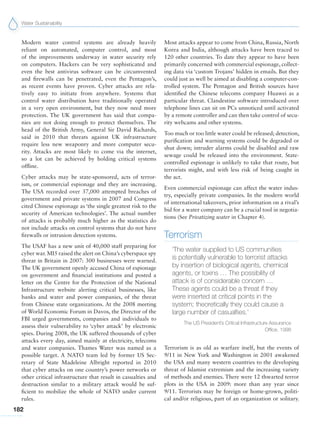 Water Sustainability
182
Modern water control systems are already heavily
reliant on automated, computer control, and most
of the improvements underway in water security rely
on computers. Hackers can be very sophisticated and
even the best antivirus software can be circumvented
and firewalls can be penetrated, even the Pentagon’s,
as recent events have proven. Cyber attacks are rela-
tively easy to initiate from anywhere. Systems that
control water distribution have traditionally operated
in a very open environment, but they now need more
protection. The UK government has said that compa-
nies are not doing enough to protect themselves. The
head of the British Army, General Sir David Richards,
said in 2010 that threats against UK infrastructure
require less new weaponry and more computer secu-
rity. Attacks are most likely to come via the internet,
so a lot can be achieved by holding critical systems
offline.
Cyber attacks may be state-sponsored, acts of terror-
ism, or commercial espionage and they are increasing.
The USA recorded over 37,000 attempted breaches of
government and private systems in 2007 and Congress
cited Chinese espionage as ‘the single greatest risk to the
security of American technologies’. The actual number
of attacks is probably much higher as the statistics do
not include attacks on control systems that do not have
firewalls or intrusion detection systems.
The USAF has a new unit of 40,000 staff preparing for
cyber war. MI5 raised the alert on China’s cyberspace spy
threat in Britain in 2007: 300 businesses were warned.
The UK government openly accused China of espionage
on government and financial institutions and posted a
letter on the Centre for the Protection of the National
Infrastructure website alerting critical businesses, like
banks and water and power companies, of the threat
from Chinese state organizations. At the 2008 meeting
of World Economic Forum in Davos, the Director of the
FBI urged governments, companies and individuals to
assess their vulnerability to ‘cyber attack’ by electronic
spies. During 2008, the UK suffered thousands of cyber
attacks every day, aimed mainly at electricity, telecoms
and water companies. Thames Water was named as a
possible target. A NATO team led by former US Sec-
retary of State Madeleine Albright reported in 2010
that cyber attacks on one country’s power networks or
other critical infrastructure that result in casualties and
destruction similar to a military attack would be suf-
ficient to mobilize the whole of NATO under current
rules.
Most attacks appear to come from China, Russia, North
Korea and India, although attacks have been traced to
120 other countries. To date they appear to have been
primarily concerned with commercial espionage, collect-
ing data via ‘custom Trojans’ hidden in emails. But they
could just as well be aimed at disabling a computer-con-
trolled system. The Pentagon and British sources have
identified the Chinese telecoms company Huawei as a
particular threat. Clandestine software introduced over
telephone lines can sit on PCs unnoticed until activated
by a remote controller and can then take control of secu-
rity webcams and other systems.
Too much or too little water could be released; detection,
purification and warning systems could be degraded or
shut down; intruder alarms could be disabled and raw
sewage could be released into the environment. State-
controlled espionage is unlikely to take that route, but
terrorists might, and with less risk of being caught in
the act.
Even commercial espionage can affect the water indus-
try, especially private companies. In the modern world
of international takeovers, prior information on a rival’s
bid for a water company can be a crucial tool in negotia-
tions (See Privatizing water in Chapter 4).
Terrorism
‘The water supplied to US communities
is potentially vulnerable to terrorist attacks
by insertion of biological agents, chemical
agents, or toxins … The possibility of
attack is of considerable concern …
These agents could be a threat if they
were inserted at critical points in the
system; theoretically they could cause a
large number of casualties.’
The US President’s Critical Infrastructure Assurance
Office, 1998
Terrorism is as old as warfare itself, but the events of
9/11 in New York and Washington in 2001 awakened
the USA and many western countries to the developing
threat of Islamist extremism and the increasing variety
of methods and enemies. There were 12 thwarted terror
plots in the USA in 2009: more than any year since
9/11. Terrorists may be foreign or home-grown, politi-
cal and/or religious, part of an organization or solitary.
 