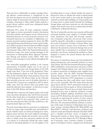 Water, war and terrorism
183
They may have a philosophy or simply a grudge. Devis-
ing effective counter-measures is complicated by the
fact that the impacts may not be immediate. Immediate
impacts might be spectacular, but long-term fallout, for
example, continuing to affect public health could be a
greater threat: anthrax could cause widespread deaths
and persist for years.
Following 9/11, many US water companies immedi-
ately began to remove potentially sensitive information
from their websites and Congress set up a Directorate of
Homeland Security to oversee protective measures. Fol-
lowing the discovery of a computer in Afghanistan con-
taining structural analysis programs for dams, the FBI’s
National Infrastructure Protection Center issued a bulle-
tin in 2002 warning of‘Terrorist Interest in Water Supply
and SCADA [Supervisory Control And Data Acquisi-
tion] Systems’ (Shea, 2003). The National Infrastructure
Protection Center now sends warning messages to the
Association of Metropolitan Water Agencies’ Informa-
tion Sharing and Analysis Center (ISAC). ISAC then
delivers early-warnings to water officials throughout the
country.
One ineluctable geographical problem is the extreme
concentration of possible targets: just 15 per cent of
all large drinking water and sewage plants in the USA
supply more than 75 per cent of the population. There
are big hydropower plants as well. The Grand Coulee
Dam on the Columbia River alone produces 25 per cent
of US hydropower. The Hoover Dam on the Colorado
River provides seven per cent of all public electricity in
the west USA. A bypass was completed in 2007 to divert
traffic away from the Hoover Dam and public tours
inside the dam have been stopped – as they have in many
dams in the USA, Britain and elsewhere.
Although these represent the largest targets and would
cause maximum disruption, they will be best protected.
On the other hand, there are hundreds of smaller water
targets that could be less protected. They would not
have the same physical effect, but they could have a dis-
proportionately high scare effect.
The task of providing effective protection is complicated
by the very large range of possible aims and methods of
attack: whether toxins are chemical, biological or radio-
logical; where and how the toxins might be introduced
into water systems; whether the terrorists’ aim is to kill,
infect or simply create fear and panic; whether the aim
is to poison or to physically disrupt the water supply
system by breaching pipelines to cut off supplies or by
breaching dams to cause a flood; whether the attack is
physical or cyber; or whether the attack is indeed aimed
at the water system itself or just using the distribution
network to attack other buildings, as in the possible case
of using sewers to plant bombs beneath key buildings.
Sewage plants and sewer networks are also theoretical
targets. Such attacks may not be so spectacular, but they
could lead to widespread infection.
The list of vulnerable activities also extends well beyond
municipal drinking water supplies. It includes bottled
water production and food and beverage manufac-
ture. Companies using their own private water sources
could be especially vulnerable to commercial terrorism:
the recall of thousands of bottles of Perrier Water after
some were found to contain traces of benzene in 1990
illustrates the potential commercial damage that can be
done, whether this is intentional or accidental. In that
particular case, Perrier attributed the problem to filters
designed to remove the natural benzene that had not
been renewed.
Prevention of waterborne disease has been hindered by
ageing infrastructure and outmoded analysers in many
water plants.The USA Environmental Protection Agency
(EPA) established a water protection task force in 2001,
charged with helping federal, state and local partners
to improve protection of drinking water supplies from
terrorist attack. And the EPA’s National Homeland
Security Research Center initiated the Environmental
Technology Verification (ETV) programme to examine
rapid screening tests that could detect water terrorist
acts as early as possible. The ETV study shows that the
Aqua Survey IQ-Tox Test™ performed extremely well
for the detection of toxic agents or ‘threat contaminants’
in drinking water. The tests focus on both chemical and
biological toxins, such as aldicarb, colchicine, cyanide,
dicrotophos, thallium sulphate, Botulinum toxin, ricin,
soman and VX. Britain has also spent tens of thousands
of pounds on improving the security of water systems,
and the Severn Trent Eclox system performed well in
EPA tests. The international Bentley Institute is market-
ing a wide range of software to help design more secure
water systems, including WaterCAD, WaterGEMS and
WaterSAFE™, offering a full detection, prediction and
response system developed by Haestad. Starodub (2009)
gives a detailed up-to-date review of progress with
instrumental systems to detect threat contaminants in
water. He notes that despite the 1972 Biological Weap-
ons Convention, many countries continue to produce
agents of biological warfare, ranging from biochemical
 