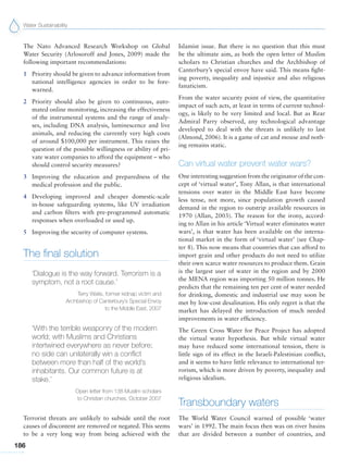 Water Sustainability
186
The Nato Advanced Research Workshop on Global
Water Security (Arlosoroff and Jones, 2009) made the
following important recommendations:
1 Priority should be given to advance information from
national intelligence agencies in order to be fore-
warned.
2 Priority should also be given to continuous, auto-
mated online monitoring, increasing the effectiveness
of the instrumental systems and the range of analy-
ses, including DNA analysis, luminescence and live
animals, and reducing the currently very high costs
of around $100,000 per instrument. This raises the
question of the possible willingness or ability of pri-
vate water companies to afford the equipment – who
should control security measures?
3 Improving the education and preparedness of the
medical profession and the public.
4 Developing improved and cheaper domestic-scale
in-house safeguarding systems, like UV irradiation
and carbon filters with pre-programmed automatic
responses when overloaded or used up.
5 Improving the security of computer systems.
The final solution
‘Dialogue is the way forward. Terrorism is a
symptom, not a root cause.’
Terry Waite, former kidnap victim and
Archbishop of Canterbury’s Special Envoy
to the Middle East, 2007
‘With the terrible weaponry of the modern
world; with Muslims and Christians
intertwined everywhere as never before;
no side can unilaterally win a conflict
between more than half of the world’s
inhabitants. Our common future is at
stake.’
Open letter from 138 Muslim scholars
to Christian churches, October 2007
Terrorist threats are unlikely to subside until the root
causes of discontent are removed or negated. This seems
to be a very long way from being achieved with the
Islamist issue. But there is no question that this must
be the ultimate aim, as both the open letter of Muslim
scholars to Christian churches and the Archbishop of
Canterbury’s special envoy have said. This means fight-
ing poverty, inequality and injustice and also religious
fanaticism.
From the water security point of view, the quantitative
impact of such acts, at least in terms of current technol-
ogy, is likely to be very limited and local. But as Rear
Admiral Parry observed, any technological advantage
developed to deal with the threats is unlikely to last
(Almond, 2006). It is a game of cat and mouse and noth-
ing remains static.
Can virtual water prevent water wars?
One interesting suggestion from the originator of the con-
cept of ‘virtual water’, Tony Allan, is that international
tensions over water in the Middle East have become
less tense, not more, since population growth caused
demand in the region to outstrip available resources in
1970 (Allan, 2003). The reason for the irony, accord-
ing to Allan in his article ‘Virtual water eliminates water
wars’, is that water has been available on the interna-
tional market in the form of ‘virtual water’ (see Chap-
ter 8). This now means that countries that can afford to
import grain and other products do not need to utilize
their own scarce water resources to produce them. Grain
is the largest user of water in the region and by 2000
the MENA region was importing 50 million tonnes. He
predicts that the remaining ten per cent of water needed
for drinking, domestic and industrial use may soon be
met by low-cost desalination. His only regret is that the
market has delayed the introduction of much needed
improvements in water efficiency.
The Green Cross Water for Peace Project has adopted
the virtual water hypothesis. But while virtual water
may have reduced some international tension, there is
little sign of its effect in the Israeli-Palestinian conflict,
and it seems to have little relevance to international ter-
rorism, which is more driven by poverty, inequality and
religious idealism.
Transboundary waters
The World Water Council warned of possible ‘water
wars’ in 1992. The main focus then was on river basins
that are divided between a number of countries, and
 