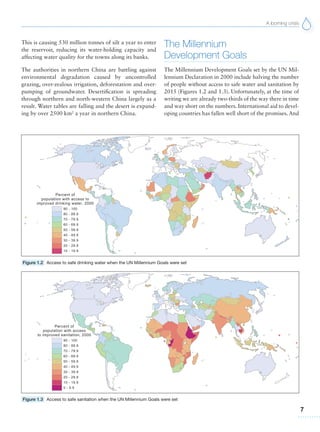 A looming crisis
7
This is causing 530 million tonnes of silt a year to enter
the reservoir, reducing its water-holding capacity and
affecting water quality for the towns along its banks.
The authorities in northern China are battling against
environmental degradation caused by uncontrolled
grazing, over-zealous irrigation, deforestation and over-
pumping of groundwater. Desertification is spreading
through northern and north-western China largely as a
result. Water tables are falling and the desert is expand-
ing by over 2500 km2
a year in northern China.
The Millennium
Development Goals
The Millennium Development Goals set by the UN Mil-
lennium Declaration in 2000 include halving the number
of people without access to safe water and sanitation by
2015 (Figures 1.2 and 1.3). Unfortunately, at the time of
writing we are already two-thirds of the way there in time
and way short on the numbers. International aid to devel-
oping countries has fallen well short of the promises. And
Figure 1.3 Access to safe sanitation when the UN Millennium Goals were set
Figure 1.2 Access to safe drinking water when the UN Millennium Goals were set
 