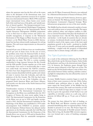 Water, war and terrorism
187
where the upstream state has the first call on the water,
often to the detriment of the downstream state. Less
obvious but equally contentious resources lie in aquifers
that cross international frontiers. Wolf (1998) noted 261
major international rivers, whose basins cover nearly
half of the total land area of the globe, and ‘untold num-
bers of shared aquifers’. The Intergovernmental Coun-
cil of Unesco’s International Hydrological Programme
endorsed the setting up of the Internationally Shared
Aquifer Resources Management (ISARM) programme
to try to find ways to reduce tension and achieve sus-
tainable management, in response to the ‘Ministerial
Declaration of The Hague on Water Security in the 21st
Century’, at the World Water Forum in 2000. Interna-
tional law has been almost totally inadequate for solving
disputes. This and recent improvements are discussed in
Chapter 20.
Around 60 per cent of African rivers are transboundary
and 65 per cent of Asian rivers. In the case of rivers,
the problem arises from the historical habit of choos-
ing rivers as natural boundaries, aggravated, especially
last century, by colonial powers and treaties that drew
straight lines on maps. The USA is a prime example,
sandwiched in large measure between the Rio Grande
and the 49th parallel. Treaties regulate use of the main
cross-border rivers and it is inconceivable that a water
war could break out between the NAFTA countries,
but there have been disagreements and tense moments.
Mexico remains dissatisfied with the quality and volume
of water it receives from the Colorado, and with the
depletion of the Rio Grande. The USA has had issues
with Canada over its use of the Columbia, over the
proposed North American Water and Power Alliance,
and recently over the terms of the North American Free
Trade Agreement.
Transboundary resources in Europe are perhaps even
better regulated. The International Commission for
Navigation on the Rhine was established after the 1815
Congress of Vienna, the most recent update being in
1963. The International Commission for the Protection
of the Rhine was set up in 1950 and legally incorpo-
rated in 1963. And the International Committee for the
Hydrology of the Rhine was established in 1970 under
encouragement from UNESCO to promote sustain-
able development. Political history has delayed similar
agreements on the Danube, especially the Cold War, but
the International Commission for the Protection of the
Danube River was set up in 1998 and its Danube River
Basin Management Plan for sustainable management
under the EU Water Framework Directive was endorsed
by a Ministerial Declaration in Vienna in February 2010.
Outside of Europe and North America, however, agree-
ments are limited. The Mekong and the Southern Africa
Development Community’s Regional Strategic Water
Infrastructure programme are two of the more notable.
The Middle East has already witnessed a number of water
wars and could see more as resources dwindle.The region
suffers political, ethnic and religious conflicts in addi-
tion to national boundaries that place the headwaters of
many important rivers – like the Nile, Tigris, Euphrates
and Jordan – in the hands of countries that are already
at variance. As demand already exceeds supply by up to
fourfold in much of the region, some of the most rapid
population growth in the world – predicted to double
in the next 25 years and even possibly quadruple before
stabilizing – coupled with the prospects of diminished
resources due to climate change, will add to conflict.
The Tigris-Euphrates basin
As a result of the settlements following the First World
War, which broke up the Ottoman Empire, Turkey holds
the headwaters and Iraq is the downstream state (Figure
9.1). In between, the Euphrates passes through Syria
and some major tributaries of the Tigris are in Iran. The
break up also left the Kurds without a state of their own,
split mainly between Turkey and Iraq, and their continu-
ing fight for independence has also affected the course of
water disputes.
As many Middle Eastern countries began to reach the
limits of their water resources in the late 1960s, Turkey
embarked upon ambitious plans to make the head-
water region the ‘bread basket’ of the Middle East by
the twenty-first century. The south east Anatolia or GAP
Project aims to build 22 large dams to irrigate 1.6 mil-
lion ha to grow the equivalent of half Turkey’s rice and
vegetables, to introduce cotton as a cash crop, and to
generate 26 billion kW pa, or 70 per cent of Turkey’s
needs.
The project has been delayed by lack of funding, as
the World Bank and Western countries perceived the
potential destabilizing effect on regional politics. Turkey
decided to proceed on its own. The Project began dis-
placing tens of thousands of Kurdish peasant farmers.
Many fled to Iraq, the Kurdish PKK terrorist organiza-
tion was formed and a series of bombing campaigns
ensued.
 