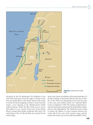 Water, war and terrorism
189
advanced by the US ambassador Eric Johnston in the
mid-1950s had given Israel the right to channel water
from the Jordan River to the Negev Desert in the south,
in return for Israel dropping its claim to water from the
Litani, a river draining to the Mediterranean wholly
within Lebanon. Under the Plan, Israel was to receive
400 million m3
p.a., nearly 40 per cent of the Jordan
River’s average flow, Jordan would get 480, Syria 132
and Lebanon 35m m3
. But the Plan was rejected by the
Arab League.
Israel went ahead nevertheless, diverting headwaters of
the River Jordan around Lake Tiberias (the Sea of Gali-
lee) in the 1950s and channelling water from the Lake
to the coast and southern Israel via a National Water
Carrier completed in 1964. The scheme included divert-
ing unwanted saline springs into the Jordan River, begin-
ning its slow degradation. The National Carrier aimed
to redress the balance in water resources between the
north with 93 per cent of the nation’s water, and the
south with 65 per cent of the arable land (Hillel, 1992).
Figure 9.3 Israel and the Jordan
Valley
 