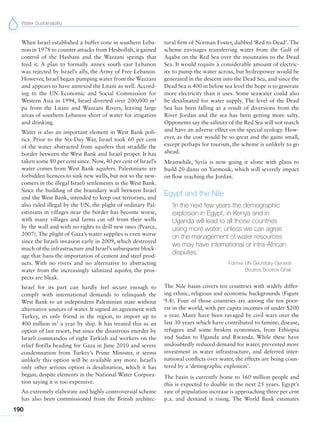 Water Sustainability
190
When Israel established a buffer zone in southern Leba-
non in 1978 to counter attacks from Hesbollah, it gained
control of the Hasbani and the Wazzani springs that
feed it. A plan to formally annex south east Lebanon
was rejected by Israel’s ally, the Army of Free Lebanon.
However, Israel began pumping water from the Wazzani
and appears to have annexed the Litani as well. Accord-
ing to the UN Economic and Social Commission for
Western Asia in 1994, Israel diverted over 200,000 m3
pa from the Litani and Wazzani Rivers, leaving large
areas of southern Lebanon short of water for irrigation
and drinking.
Water is also an important element in West Bank poli-
tics. Prior to the Six-Day War, Israel took 60 per cent
of the water abstracted from aquifers that straddle the
border between the West Bank and Israel proper. It has
taken some 80 per cent since. Now, 40 per cent of Israel’s
water comes from West Bank aquifers. Palestinians are
forbidden licences to sink new wells, but not so the new-
comers in the illegal Israeli settlements in the West Bank.
Since the building of the boundary wall between Israel
and the West Bank, intended to keep out terrorists, and
also ruled illegal by the UN, the plight of ordinary Pal-
estinians in villages near the border has become worse,
with many villages and farms cut off from their wells
by the wall and with no rights to drill new ones (Pearce,
2007). The plight of Gaza’s water supplies is even worse
since the Israeli invasion early in 2009, which destroyed
much of the infrastructure and Israel’s subsequent block-
age that bans the importation of cement and steel prod-
ucts. With no rivers and no alternative to abstracting
water from the increasingly salinized aquifer, the pros-
pects are bleak.
Israel for its part can hardly feel secure enough to
comply with international demands to relinquish the
West Bank to an independent Palestinian state without
alternative sources of water. It signed an agreement with
Turkey, its only friend in the region, to import up to
400 million m3
a year by ship. It has treated this as an
option of last resort, but since the disastrous murder by
Israeli commandos of eight Turkish aid workers on the
relief flotilla heading for Gaza in June 2010 and severe
condemnation from Turkey’s Prime Minister, it seems
unlikely this option will be available any more. Israel’s
only other serious option is desalination, which it has
begun, despite elements in the National Water Corpora-
tion saying it is too expensive.
An extremely elaborate and highly controversial scheme
has also been commissioned from the British architec-
tural firm of Norman Foster, dubbed ‘Red to Dead’. The
scheme envisages transferring water from the Gulf of
Aqaba on the Red Sea over the mountains to the Dead
Sea. It would require a considerable amount of electric-
ity to pump the water across, but hydropower would be
generated in the descent into the Dead Sea, and since the
Dead Sea is 400 m below sea level the hope is to generate
more electricity than it uses. Some seawater could also
be desalinated for water supply. The level of the Dead
Sea has been falling as a result of diversions from the
River Jordan and the sea has been getting more salty.
Opponents say the salinity of the Red Sea will not match
and have an adverse effect on the special ecology. How-
ever, as the cost would be so great and the gains small,
except perhaps for tourism, the scheme is unlikely to go
ahead.
Meanwhile, Syria is now going it alone with plans to
build 20 dams on Yarmouk, which will severely impact
on flow reaching the Jordan.
Egypt and the Nile
‘In the next few years the demographic
explosion in Egypt, in Kenya and in
Uganda will lead to all those countries
using more water; unless we can agree
on the management of water resources
we may have international or intra-African
disputes.’
Former UN Secretary-General
Boutros Boutros Ghali
The Nile basin covers ten countries with widely differ-
ing ethnic, religious and economic backgrounds (Figure
9.4). Four of those countries are among the ten poor-
est in the world, with per capita incomes of under $200
a year. Many have been ravaged by civil wars over the
last 30 years which have contributed to famine, disease,
refugees and some broken economies, from Ethiopia
and Sudan to Uganda and Rwanda. While these have
undoubtedly reduced demand for water, prevented more
investment in water infrastructure, and deferred inter-
national conflicts over water, the effects are being coun-
tered by a ‘demographic explosion’.
The basin is currently home to 160 million people and
this is expected to double in the next 25 years. Egypt’s
rate of population increase is approaching three per cent
p.a. and demand is rising. The World Bank estimates
 