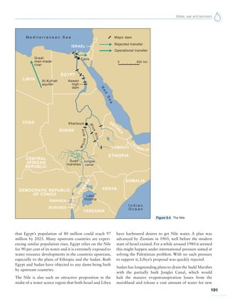 Water, war and terrorism
191
that Egypt’s population of 80 million could reach 97
million by 2025. Many upstream countries are experi-
encing similar population rises. Egypt relies on the Nile
for 90 per cent of its water and it is extremely exposed to
water resource developments in the countries upstream,
especially to the plans of Ethiopia and the Sudan. Both
Egypt and Sudan have objected to any dams being built
by upstream countries.
The Nile is also such an attractive proposition in the
midst of a water scarce region that both Israel and Libya
have harboured desires to get Nile water. A plan was
advanced by Zionists in 1903, well before the modern
state of Israel existed. For a while around 1980 it seemed
this might happen under international pressure aimed at
solving the Palestinian problem. With no such pressure
to support it, Libya’s proposal was quickly rejected.
Sudan has longstanding plans to drain the Sudd Marshes
with the partially built Jonglei Canal, which would
halt the massive evapotranspiration losses from the
marshland and release a vast amount of water for new
Figure 9.4 The Nile
 