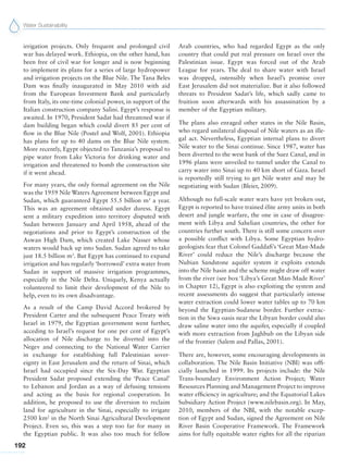 Water Sustainability
192
irrigation projects. Only frequent and prolonged civil
war has delayed work. Ethiopia, on the other hand, has
been free of civil war for longer and is now beginning
to implement its plans for a series of large hydropower
and irrigation projects on the Blue Nile. The Tana Beles
Dam was finally inaugurated in May 2010 with aid
from the European Investment Bank and particularly
from Italy, its one-time colonial power, in support of the
Italian construction company Salini. Egypt’s response is
awaited. In 1970, President Sadat had threatened war if
dam building began which could divert 85 per cent of
flow in the Blue Nile (Postel and Wolf, 2001). Ethiopia
has plans for up to 40 dams on the Blue Nile system.
More recently, Egypt objected to Tanzania’s proposal to
pipe water from Lake Victoria for drinking water and
irrigation and threatened to bomb the construction site
if it went ahead.
For many years, the only formal agreement on the Nile
was the 1959 Nile Waters Agreement between Egypt and
Sudan, which guaranteed Egypt 55.5 billion m3
a year.
This was an agreement obtained under duress. Egypt
sent a military expedition into territory disputed with
Sudan between January and April 1958, ahead of the
negotiations and prior to Egypt’s construction of the
Aswan High Dam, which created Lake Nasser whose
waters would back up into Sudan. Sudan agreed to take
just 18.5 billion m3
. But Egypt has continued to expand
irrigation and has regularly ‘borrowed’ extra water from
Sudan in support of massive irrigation programmes,
especially in the Nile Delta. Uniquely, Kenya actually
volunteered to limit their development of the Nile to
help, even to its own disadvantage.
As a result of the Camp David Accord brokered by
President Carter and the subsequent Peace Treaty with
Israel in 1979, the Egyptian government went further,
acceding to Israel’s request for one per cent of Egypt’s
allocation of Nile discharge to be diverted into the
Negev and connecting to the National Water Carrier
in exchange for establishing full Palestinian sover-
eignty in East Jerusalem and the return of Sinai, which
Israel had occupied since the Six-Day War. Egyptian
President Sadat proposed extending the ‘Peace Canal’
to Lebanon and Jordan as a way of defusing tensions
and acting as the basis for regional cooperation. In
addition, he proposed to use the diversion to reclaim
land for agriculture in the Sinai, especially to irrigate
2500 km2
in the North Sinai Agricultural Development
Project. Even so, this was a step too far for many in
the Egyptian public. It was also too much for fellow
Arab countries, who had regarded Egypt as the only
country that could put real pressure on Israel over the
Palestinian issue. Egypt was forced out of the Arab
League for years. The deal to share water with Israel
was dropped, ostensibly when Israel’s promise over
East Jerusalem did not materialize. But it also followed
threats to President Sadat’s life, which sadly came to
fruition soon afterwards with his assassination by a
member of the Egyptian military.
The plans also enraged other states in the Nile Basin,
who regard unilateral disposal of Nile waters as an ille-
gal act. Nevertheless, Egyptian internal plans to divert
Nile water to the Sinai continue. Since 1987, water has
been diverted to the west bank of the Suez Canal, and in
1996 plans were unveiled to tunnel under the Canal to
carry water into Sinai up to 40 km short of Gaza. Israel
is reportedly still trying to get Nile water and may be
negotiating with Sudan (Bleier, 2009).
Although no full-scale water wars have yet broken out,
Egypt is reported to have trained élite army units in both
desert and jungle warfare, the one in case of disagree-
ment with Libya and Sahelian countries, the other for
countries further south. There is still some concern over
a possible conflict with Libya. Some Egyptian hydro-
geologists fear that Colonel Gaddafi’s ‘Great Man-Made
River’ could reduce the Nile’s discharge because the
Nubian Sandstone aquifer system it exploits extends
into the Nile basin and the scheme might draw off water
from the river (see box ‘Libya’s Great Man-Made River’
in Chapter 12), Egypt is also exploiting the system and
recent assessments do suggest that particularly intense
water extraction could lower water tables up to 70 km
beyond the Egyptian-Sudanese border. Further extrac-
tion in the Siwa oasis near the Libyan border could also
draw saline water into the aquifer, especially if coupled
with more extraction from Jaghbub on the Libyan side
of the frontier (Salem and Pallas, 2001).
There are, however, some encouraging developments in
collaboration. The Nile Basin Initiative (NBI) was offi-
cially launched in 1999. Its projects include: the Nile
Trans-boundary Environment Action Project; Water
Resources Planning and Management Project to improve
water efficiency in agriculture; and the Equatorial Lakes
Subsidiary Action Project (www.nilebasin.org). In May,
2010, members of the NBI, with the notable excep-
tion of Egypt and Sudan, signed the Agreement on Nile
River Basin Cooperative Framework. The Framework
aims for fully equitable water rights for all the riparian
 