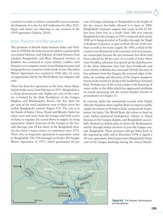 Water, war and terrorism
193
countries in order to achieve sustainable socio-economic
development. It is due for full ratification by May 2011.
Egypt and Sudan are objecting to any revision of the
1959 agreement (Zahran, 2010).
India, Pakistan and Bangladesh
The partition of British India between India and Paki-
stan in 1948 left the Indus basin divided in a particularly
convoluted fashion, and Pakistan divided between East
(modern Bangladesh) and West. Disputed territory in
Kashmir has continued to cause military conflict, with
disputes over irrigation water exacerbating tensions and
bringing the two countries to the brink of war. The Indus
Waters Agreement was reached in 1960 after 12 years
of negotiations led by the World Bank, but disputes still
arise.
There has been less agreement in the East, where Bang-
ladesh broke away from Pakistan in 1971. Bangladesh is
a classic downstream user. Eighty per cent of the coun-
try is formed by the delta floodplains of the Ganges,
Meghna and Brahmaputra Rivers, but less than ten
per cent of the total catchment area of these rivers lies
within Bangladeshi control (Figure 9.5). The rest is in
the hands of India, China, Nepal and Bhutan. India has
taken more and more from the Ganges and built scores
of dams to regulate dry season flows to supply its rising
population. India’s diversion of the Ganges at the Far-
raka Barrage, just 18 km short of the Bangladesh fron-
tier, has been a major source of contention since 1975.
There was no long-term agreement to guarantee water
to Bangladesh. The UN managed to broker the Ganges
Waters Agreement in 1977, which guaranteed 60 per
cent of Ganges discharge to Bangladesh at the height of
the dry season, but India allowed it to lapse in 1988.
Bangladeshi estimates suggest that crops worth £2 bil-
lion have been lost as a result. Only 260 m3
/s entered
Bangladesh in the Ganges in 1993 compared with nearly
2000 m3
/s being diverted at Farakka through the Hugli
to Kolkata (Calcutta), in part to flush silt out of the har-
bour as well as for water supply. By 1995, a third of the
country was threatened with economic and environmen-
tal catastrophe because the pre-monsoon low flows had
been reduced by 80 per cent. As a result of lower flows
since Farakka, saltwater has spread up the distributaries
of the delta, fishermen have lost their livelihoods and
river salinity at Khulna has increased 58-fold. Because of
less sediment from the Ganges, the seaward edges of the
delta are eroding and the parts of the largest mangrove
forests in the world are dying in the Sunderbans National
Park. Perhaps one of the worst results is the lowering of
water tables in the delta which has aggravated problems
of arsenic poisoning (see the section headed Arsenic in
groundwater in Chapter 5).
In contrast, India has maintained accords with Nepal,
whereby Nepalese dams regulate flows to improve public
supply its citizens in Northern India and generate hydro-
power for India. The World Bank did refuse to fund an
extra Indian-sponsored hydropower scheme in Nepal
because of the Ganges dispute, and Bangladesh success-
fully blocked an Indian plan to divert the Brahmaputra
wholly through Indian territory to join the Ganges out-
side Bangladesh. These pressures did get India back to
the negotiating table and in December 1996 it signed a
30-year agreement, which guarantees Bangladesh 50 per
cent of the Ganges discharge during the critical March-
Figure 9.5 The Ganges, Brahmaputra
and Bangladesh
 