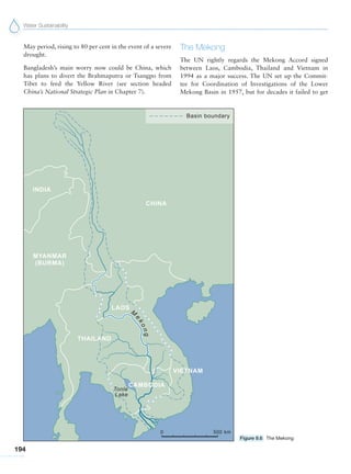Water Sustainability
194
May period, rising to 80 per cent in the event of a severe
drought.
Bangladesh’s main worry now could be China, which
has plans to divert the Brahmaputra or Tsangpo from
Tibet to feed the Yellow River (see section headed
China’s National Strategic Plan in Chapter 7).
The Mekong
The UN rightly regards the Mekong Accord signed
between Laos, Cambodia, Thailand and Vietnam in
1994 as a major success. The UN set up the Commit-
tee for Coordination of Investigations of the Lower
Mekong Basin in 1957, but for decades it failed to get
Figure 9.6 The Mekong
 