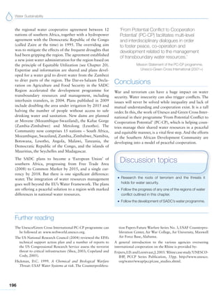Water Sustainability
196
the regional water cooperative agreement between 12
nations of southern Africa, together with a hydropower
agreement with the Democratic Republic of the Congo
(called Zaire at the time) in 1995. The overriding aim
was to mitigate the effects of the frequent droughts that
had been gripping the region. The agreement established
a new joint water administration for the region based on
the principle of Equitable Utilization (see Chapter 20).
Expertise and information are shared and plans devel-
oped for a water grid to divert water from the Zambezi
to drier parts of the region. The Dar-es-Salaam Decla-
ration on Agriculture and Food Security in the SADC
Region accelerated the development programme for
transboundary resources and management, including
interbasin transfers, in 2004. Plans published in 2009
include doubling the area under irrigation by 2015 and
halving the number of people without access to safe
drinking water and sanitation. New dams are planned
at Movene (Mozambique-Swaziland), the Kafue Gorge
(Zambia-Zimbabwe) and Metolong (Lesotho). The
Community now comprises 15 nations – South Africa,
Mozambique, Swaziland, Zambia, Zimbabwe, Namibia,
Botswana, Lesotho, Angola, Malawi, Tanzania, the
Democratic Republic of the Congo, and the islands of
Mauritius, the Seychelles and Madagascar.
The SADC plans to become a ‘European Union’ of
southern Africa, progressing from Free Trade Area
(2008) to Common Market by 2015, and a single cur-
rency by 2018. But there is one significant difference:
water. The integration of water resources management
goes well beyond the EU’s Water Framework. The plans
are offering a peaceful solution to a region with marked
differences in national water resources.
‘From Potential Conflict to Cooperation
Potential’ (PC-CP) facilitates multi-level
and interdisciplinary dialogues in order
to foster peace, co-operation and
development related to the management
of transboundary water resources.’
Mission Statement of the PC-CP programme,
Unesco-Green Cross International (2001+)
Conclusions
War and terrorism can have a huge impact on water
security. Water insecurity can also trigger conflicts. The
issues will never be solved while inequality and lack of
mutual understanding and cooperation exist. It is a tall
order. In this, the work of Unesco and Green Cross Inter-
national in their programme ‘From Potential Conflict to
Cooperation Potential’ (PC-CP), which is helping coun-
tries manage their shared water resources in a peaceful
and equitable manner, is a vital first step. And the efforts
of the Southern African Development Community are
developing into a model of peaceful cooperation.
G Research the roots of terrorism and the threats it
holds for water security.
G Follow the progress of any one of the regions of water
conflict outlined in this chapter.
G Follow the development of SADC’s water programme.
Discussion topics
Further reading
The Unesco/Green Cross International PC-CP programme can
be followed at: www.webworld.unesco.org.
The US National Research Council (2004) reviewed the EPA’s
technical support action plan and a number of reports to
the US Congressional Research Service assess the terrorist
threat to critical infrastructure (Shea, 2003; Copeland and
Cody, 2005).
Hickman, D.C. 1999. A Chemical and Biological Warfare
Threat: USAF Water Systems at risk. The Counterprolifera-
tion Papers Future Warfare Series No. 3, USAF Counterpro-
liferation Center, Air War College, Air University, Maxwell
Air Force Base, Alabama.
A general introduction to the various agencies overseeing
international cooperation on the Rhine is provided by:
Frijters,I.D.andLeentvaar,J.2003.‘Rhinecasestudy.’UNESCO-
IHP, PCCP Series Publication, 33pp. http://www.unesco.
org/water/wwap/pccp/case_studies.shtml.
 