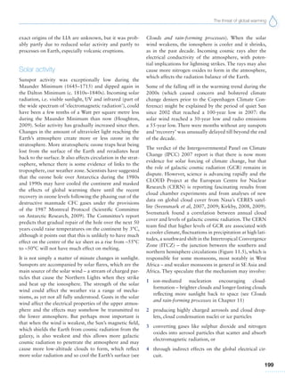 The threat of global warming
199
exact origins of the LIA are unknown, but it was prob-
ably partly due to reduced solar activity and partly to
processes on Earth, especially volcanic eruptions.
Solar activity
Sunspot activity was exceptionally low during the
Maunder Minimum (1645–1715) and dipped again in
the Dalton Minimum (c. 1810s–1840s). Incoming solar
radiation, i.e. visible sunlight, UV and infrared (part of
the wide spectrum of ‘electromagnetic radiation’), could
have been a few tenths of a Watt per square metre less
during the Maunder Minimum than now (Houghton,
2009). Solar activity has gradually increased since then.
Changes in the amount of ultraviolet light reaching the
Earth’s atmosphere create more or less ozone in the
stratosphere. More stratospheric ozone traps heat being
lost from the surface of the Earth and reradiates heat
back to the surface. It also affects circulation in the strat-
osphere, whence there is some evidence of links to the
troposphere, our weather zone. Scientists have suggested
that the ozone hole over Antarctica during the 1980s
and 1990s may have cooled the continent and masked
the effects of global warming there until the recent
recovery in ozone levels following the phasing out of the
destructive manmade CFC gases under the provisions
of the 1987 Montreal Protocol (Scientific Committee
on Antarctic Research, 2009). The Committee’s report
predicts that gradual repair of the hole over the next 50
years could raise temperatures on the continent by 3°C,
although it points out that this is unlikely to have much
effect on the centre of the ice sheet as a rise from –55°C
to –50°C will not have much effect on melting.
It is not simply a matter of minute changes in sunlight.
Sunspots are accompanied by solar flares, which are the
main source of the solar wind – a stream of charged par-
ticles that cause the Northern Lights when they strike
and heat up the ionosphere. The strength of the solar
wind could affect the weather via a range of mecha-
nisms, as yet not all fully understood. Gusts in the solar
wind affect the electrical properties of the upper atmos-
phere and the effects may somehow be transmitted to
the lower atmosphere. But perhaps most important is
that when the wind is weakest, the Sun’s magnetic field,
which shields the Earth from cosmic radiation from the
galaxy, is also weakest and this allows more galactic
cosmic radiation to penetrate the atmosphere and may
cause more low-altitude clouds to form, which reflect
more solar radiation and so cool the Earth’s surface (see
Clouds and rain-forming processes). When the solar
wind weakens, the ionosphere is cooler and it shrinks,
as in the past decade. Incoming cosmic rays alter the
electrical conductivity of the atmosphere, with poten-
tial implications for lightning strikes. The rays may also
cause more nitrogen oxides to form in the atmosphere,
which affects the radiation balance of the Earth.
Some of the falling off in the warming trend during the
2000s (which caused concern and bolstered climate
change deniers prior to the Copenhagen Climate Con-
ference) might be explained by the period of quiet Sun
since 2002 that reached a 100-year low in 2007: the
solar wind reached a 50-year low and radio emissions
a 55-year low. There were months without any sunspots
and ‘recovery’ was unusually delayed till beyond the end
of the decade.
The verdict of the Intergovernmental Panel on Climate
Change (IPCC) 2007 report is that there is now more
evidence for solar forcing of climate change, but that
the role of galactic cosmic radiation (GCR) remains in
dispute. However, science is advancing rapidly and the
CLOUD Project at the European Centre for Nuclear
Research (CERN) is reporting fascinating results from
cloud chamber experiments and from analyses of new
data on global cloud cover from Nasa’s CERES satel-
lite (Svensmark et al, 2007, 2009; Kirkby, 2008, 2009).
Svensmark found a correlation between annual cloud
cover and levels of galactic cosmic radiation. The CERN
team find that higher levels of GCR are associated with
a cooler climate, fluctuations in precipitation at high lati-
tudes, a southward shift in the Intertropical Convergence
Zone (ITCZ) – the junction between the southern and
northern hemisphere circulations (Figure 11.5), which is
responsible for some monsoons, most notably in West
Africa – and weaker monsoons in general in SE Asia and
Africa. They speculate that the mechanism may involve:
1 ion-mediated nucleation encouraging cloud-
formation – brighter clouds and longer-lasting clouds
reflecting more sunlight back to space (see Clouds
and rain-forming processes in Chapter 11)
2 producing highly charged aerosols and cloud drop-
lets, cloud condensation nuclei or ice particles
3 converting gases like sulphur dioxide and nitrogen
oxides into aerosol particles that scatter and absorb
electromagnetic radiation, or
4 through indirect effects on the global electrical cir-
cuit.
 